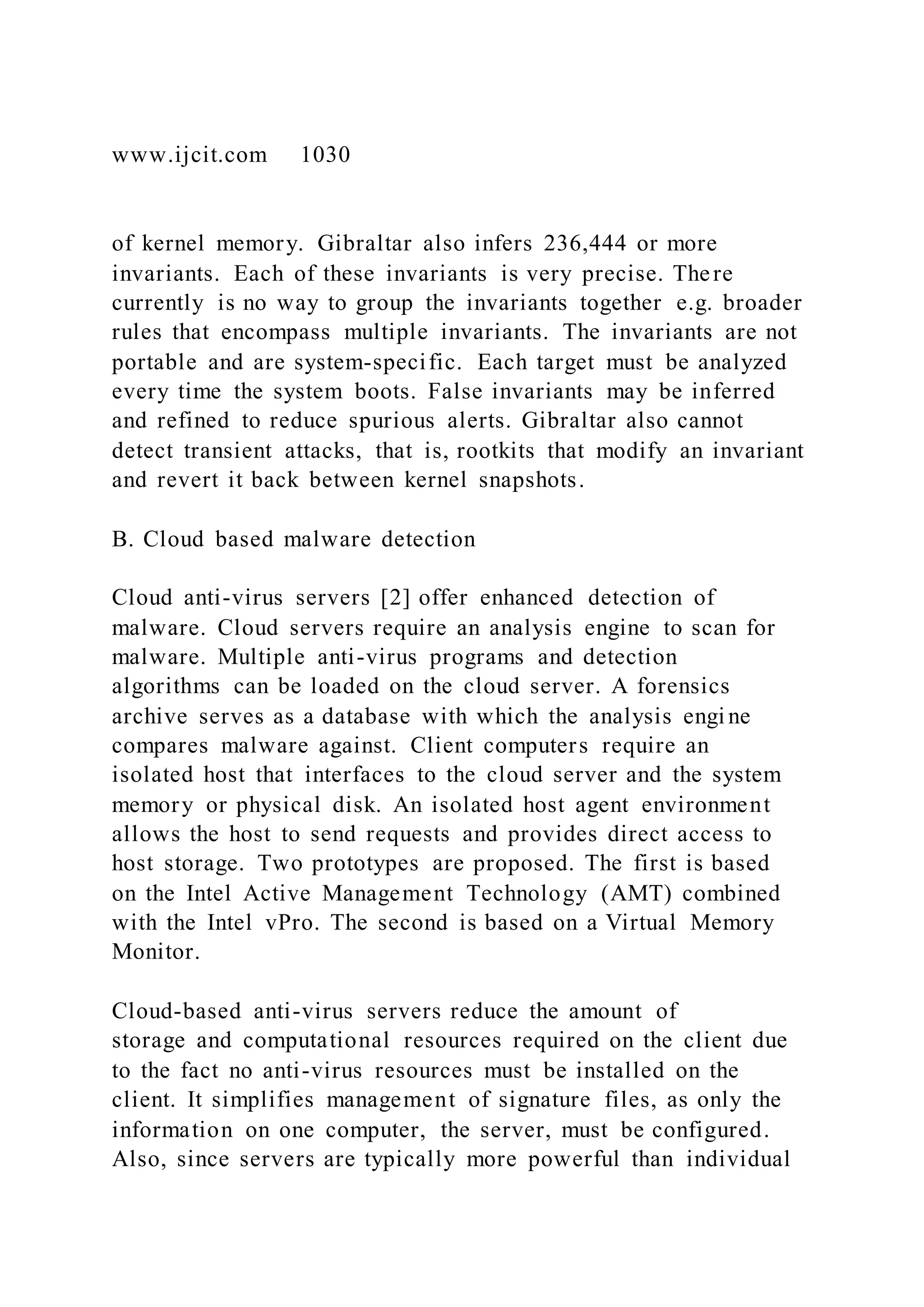 www.ijcit.com 1030
of kernel memory. Gibraltar also infers 236,444 or more
invariants. Each of these invariants is very precise. There
currently is no way to group the invariants together e.g. broader
rules that encompass multiple invariants. The invariants are not
portable and are system-specific. Each target must be analyzed
every time the system boots. False invariants may be inferred
and refined to reduce spurious alerts. Gibraltar also cannot
detect transient attacks, that is, rootkits that modify an invariant
and revert it back between kernel snapshots.
B. Cloud based malware detection
Cloud anti-virus servers [2] offer enhanced detection of
malware. Cloud servers require an analysis engine to scan for
malware. Multiple anti-virus programs and detection
algorithms can be loaded on the cloud server. A forensics
archive serves as a database with which the analysis engi ne
compares malware against. Client computers require an
isolated host that interfaces to the cloud server and the system
memory or physical disk. An isolated host agent environment
allows the host to send requests and provides direct access to
host storage. Two prototypes are proposed. The first is based
on the Intel Active Management Technology (AMT) combined
with the Intel vPro. The second is based on a Virtual Memory
Monitor.
Cloud-based anti-virus servers reduce the amount of
storage and computational resources required on the client due
to the fact no anti-virus resources must be installed on the
client. It simplifies management of signature files, as only the
information on one computer, the server, must be configured.
Also, since servers are typically more powerful than individual
 