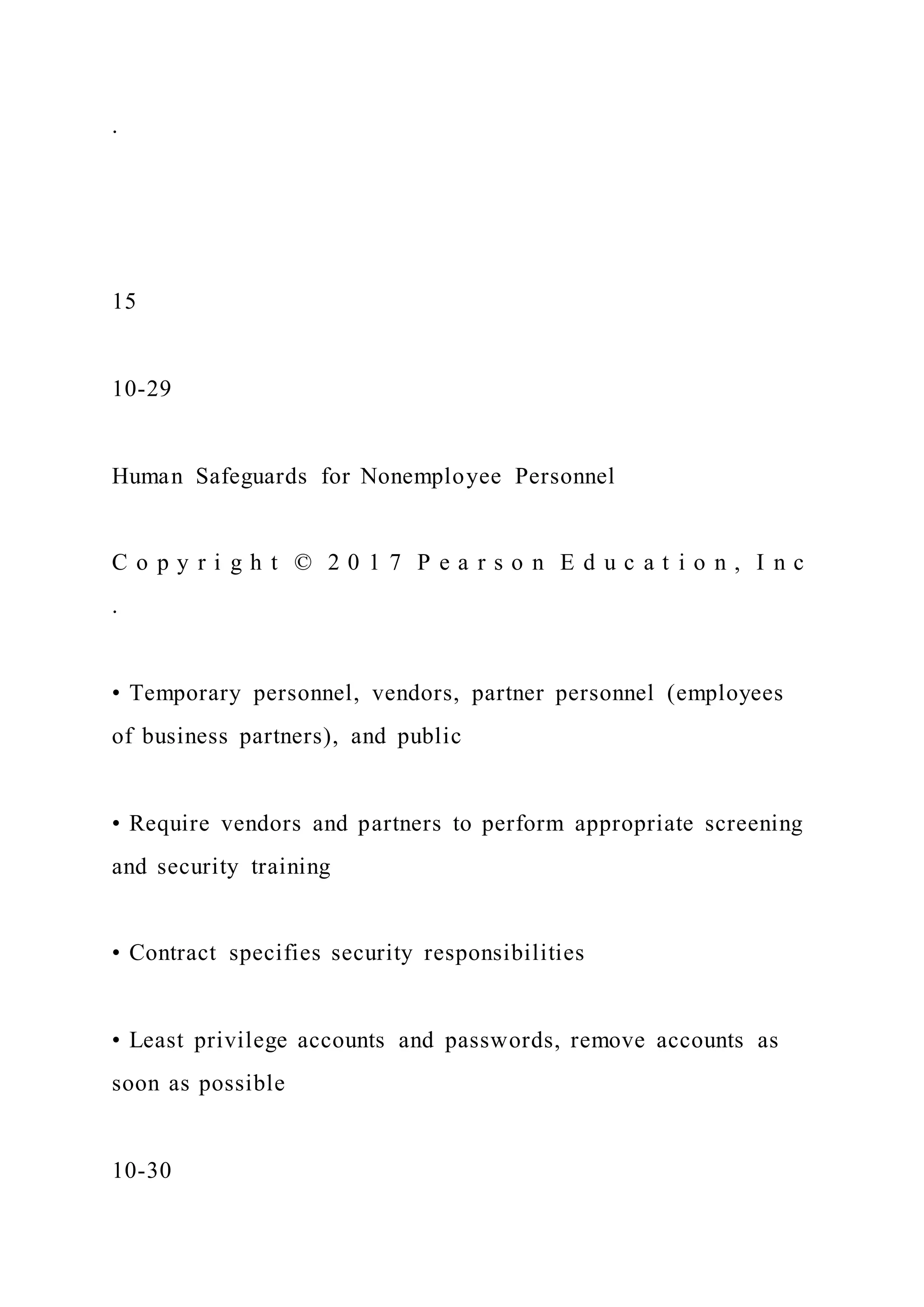 .
15
10-29
Human Safeguards for Nonemployee Personnel
C o p y r i g h t © 2 0 1 7 P e a r s o n E d u c a t i o n , I n c
.
• Temporary personnel, vendors, partner personnel (employees
of business partners), and public
• Require vendors and partners to perform appropriate screening
and security training
• Contract specifies security responsibilities
• Least privilege accounts and passwords, remove accounts as
soon as possible
10-30
 