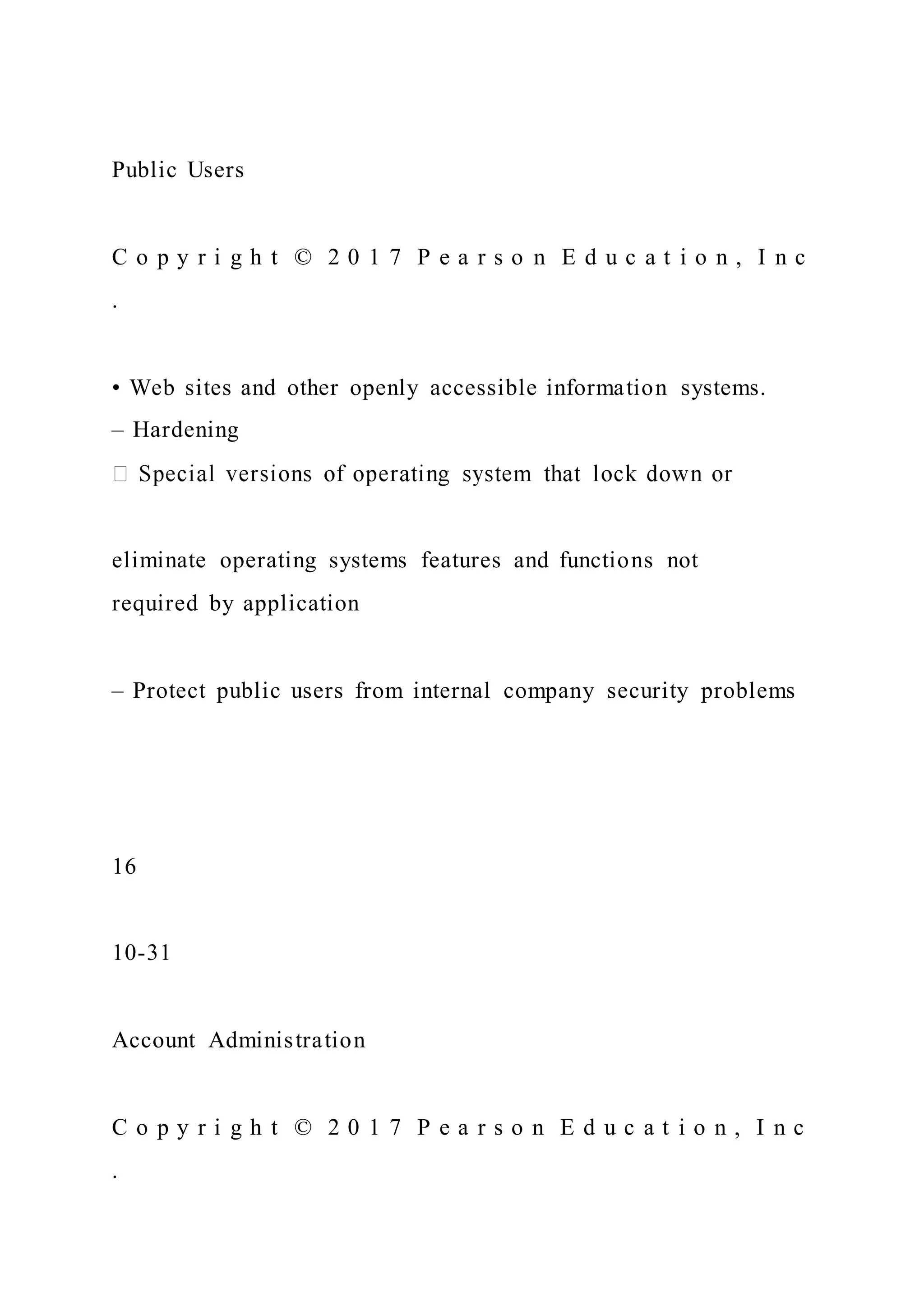 Public Users
C o p y r i g h t © 2 0 1 7 P e a r s o n E d u c a t i o n , I n c
.
• Web sites and other openly accessible information systems.
– Hardening
eliminate operating systems features and functions not
required by application
– Protect public users from internal company security problems
16
10-31
Account Administration
C o p y r i g h t © 2 0 1 7 P e a r s o n E d u c a t i o n , I n c
.
 
