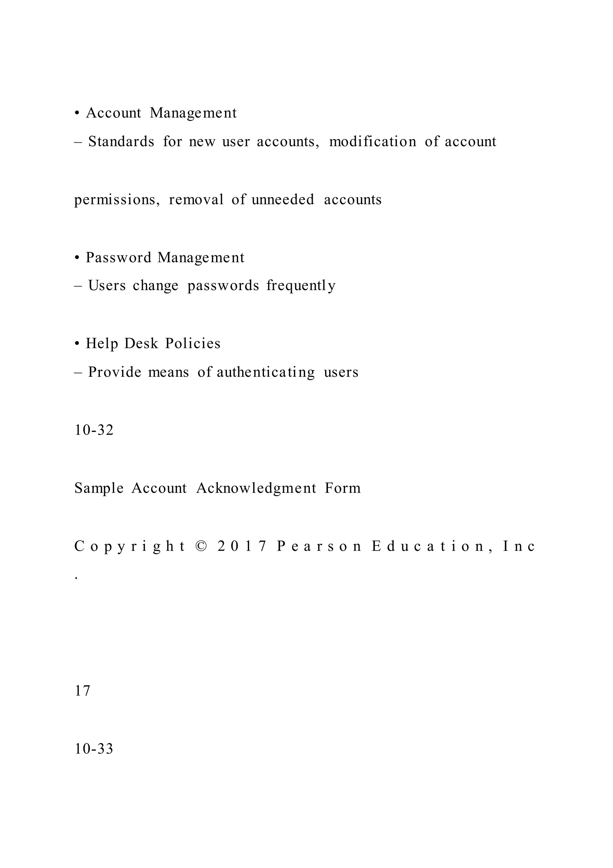 • Account Management
– Standards for new user accounts, modification of account
permissions, removal of unneeded accounts
• Password Management
– Users change passwords frequently
• Help Desk Policies
– Provide means of authenticating users
10-32
Sample Account Acknowledgment Form
C o p y r i g h t © 2 0 1 7 P e a r s o n E d u c a t i o n , I n c
.
17
10-33
 
