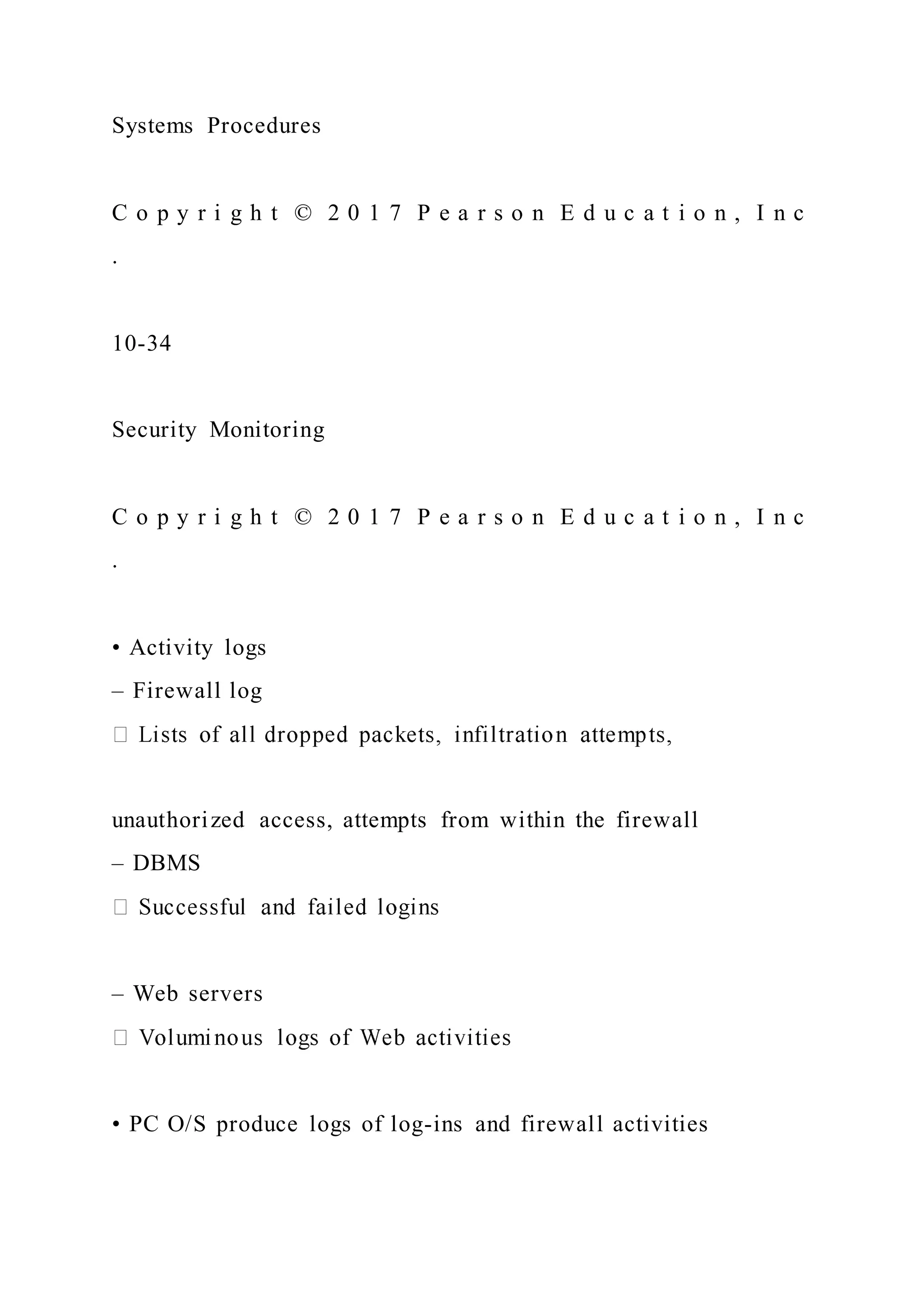 Systems Procedures
C o p y r i g h t © 2 0 1 7 P e a r s o n E d u c a t i o n , I n c
.
10-34
Security Monitoring
C o p y r i g h t © 2 0 1 7 P e a r s o n E d u c a t i o n , I n c
.
• Activity logs
– Firewall log
unauthorized access, attempts from within the firewall
– DBMS
– Web servers
• PC O/S produce logs of log-ins and firewall activities
 
