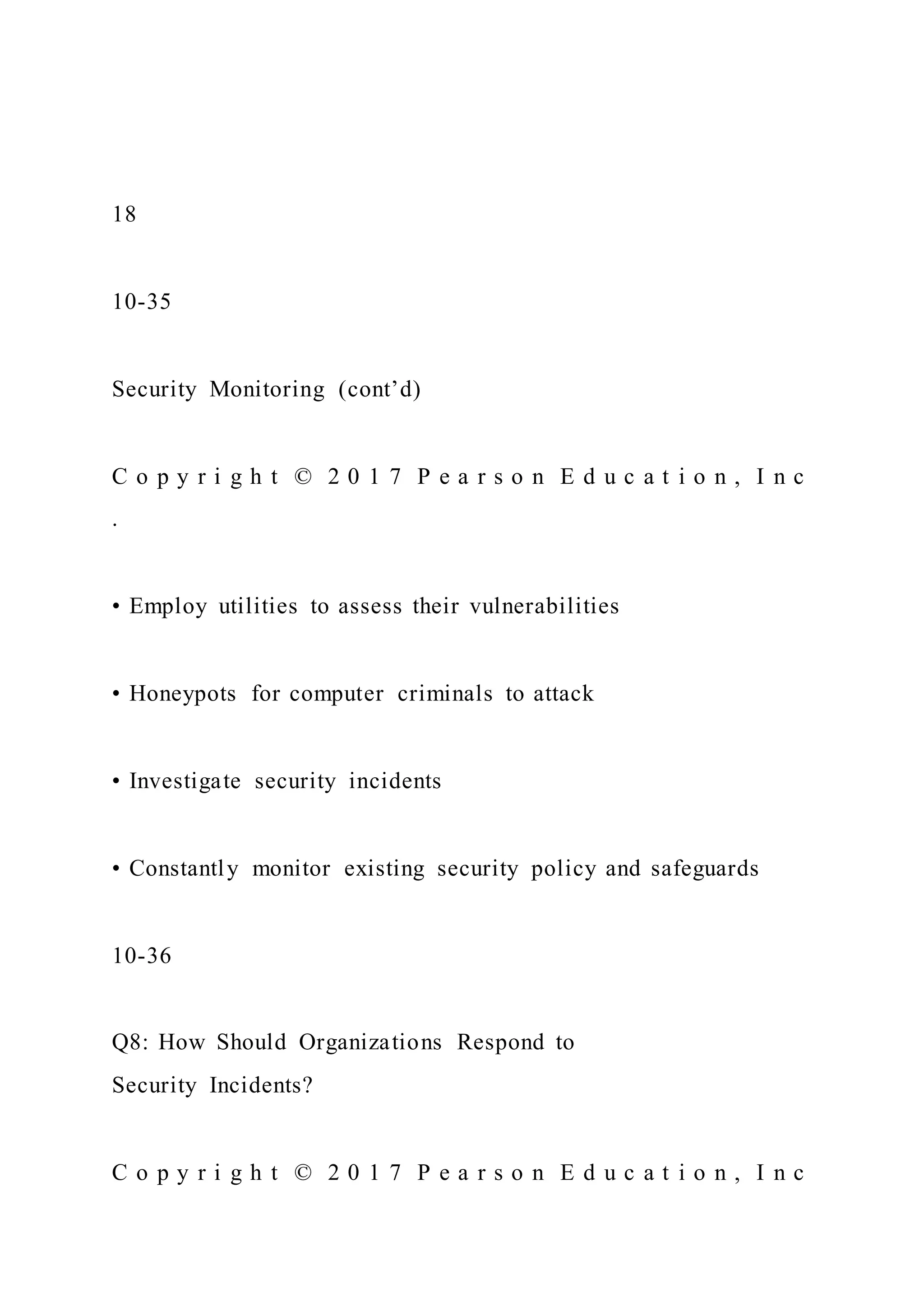 18
10-35
Security Monitoring (cont’d)
C o p y r i g h t © 2 0 1 7 P e a r s o n E d u c a t i o n , I n c
.
• Employ utilities to assess their vulnerabilities
• Honeypots for computer criminals to attack
• Investigate security incidents
• Constantly monitor existing security policy and safeguards
10-36
Q8: How Should Organizations Respond to
Security Incidents?
C o p y r i g h t © 2 0 1 7 P e a r s o n E d u c a t i o n , I n c
 