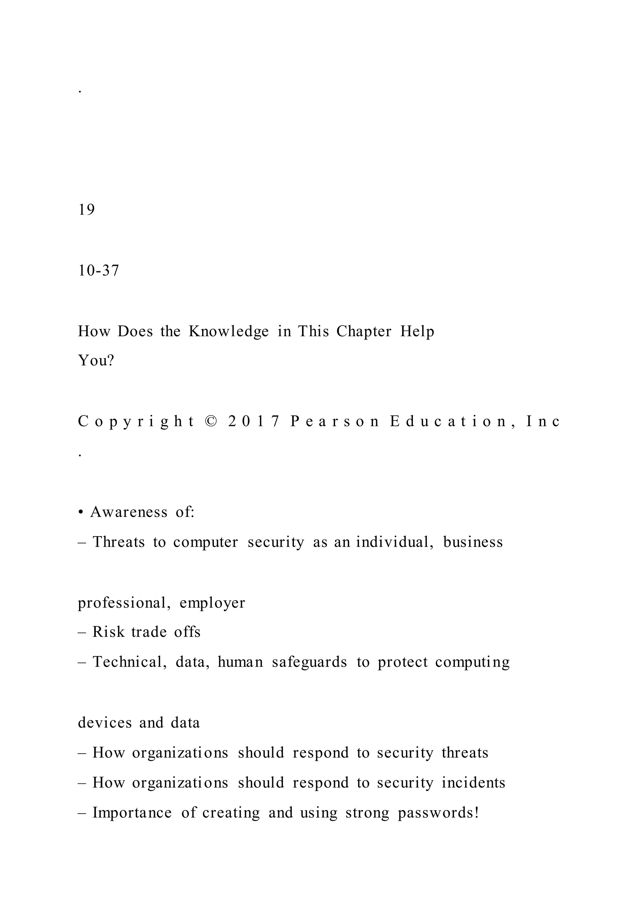 .
19
10-37
How Does the Knowledge in This Chapter Help
You?
C o p y r i g h t © 2 0 1 7 P e a r s o n E d u c a t i o n , I n c
.
• Awareness of:
– Threats to computer security as an individual, business
professional, employer
– Risk trade offs
– Technical, data, human safeguards to protect computing
devices and data
– How organizations should respond to security threats
– How organizations should respond to security incidents
– Importance of creating and using strong passwords!
 