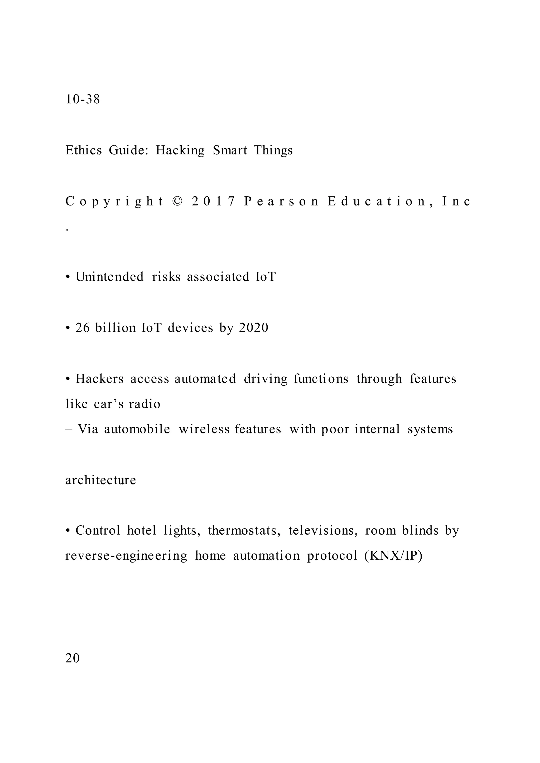 10-38
Ethics Guide: Hacking Smart Things
C o p y r i g h t © 2 0 1 7 P e a r s o n E d u c a t i o n , I n c
.
• Unintended risks associated IoT
• 26 billion IoT devices by 2020
• Hackers access automated driving functions through features
like car’s radio
– Via automobile wireless features with poor internal systems
architecture
• Control hotel lights, thermostats, televisions, room blinds by
reverse-engineering home automation protocol (KNX/IP)
20
 