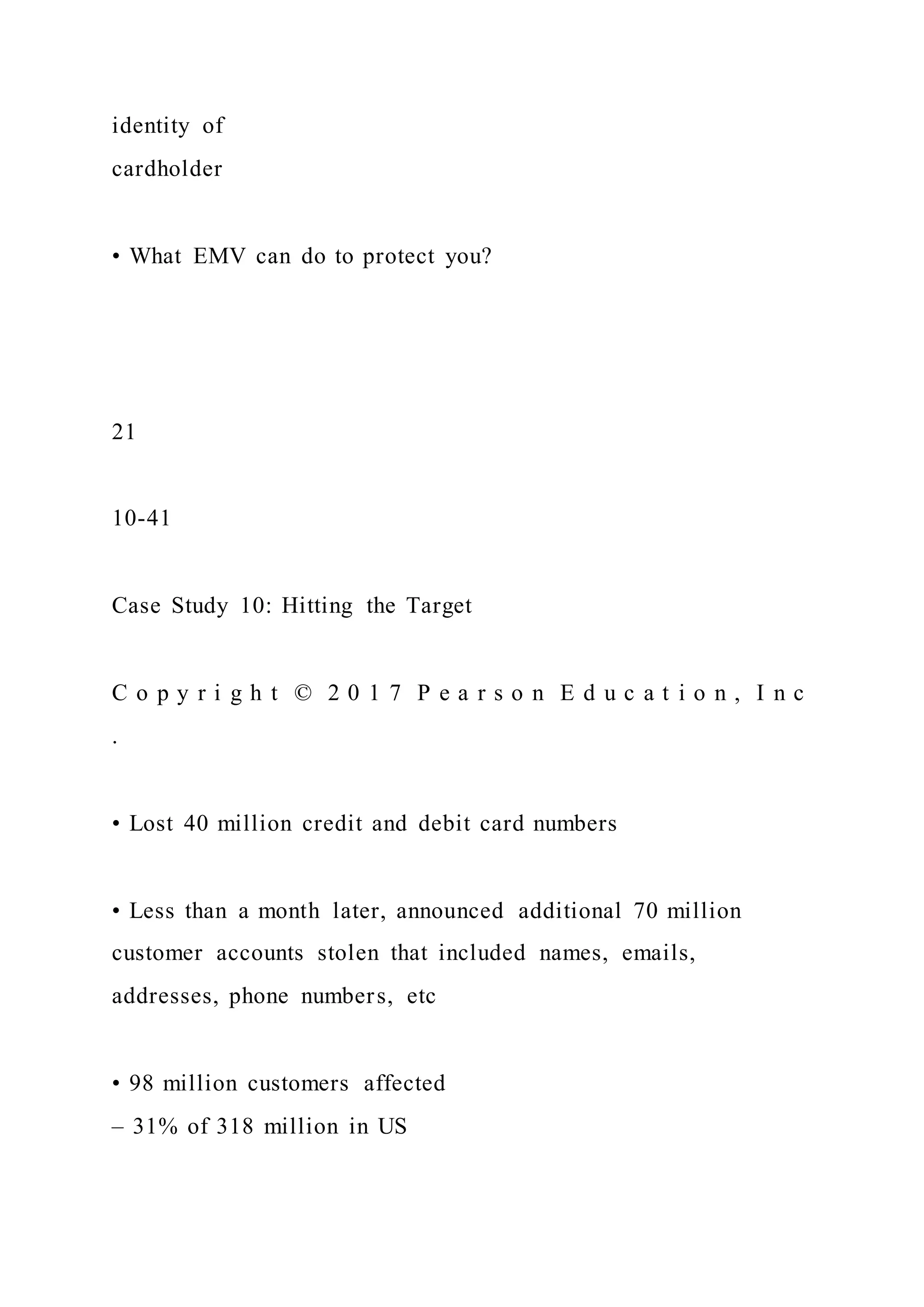 identity of
cardholder
• What EMV can do to protect you?
21
10-41
Case Study 10: Hitting the Target
C o p y r i g h t © 2 0 1 7 P e a r s o n E d u c a t i o n , I n c
.
• Lost 40 million credit and debit card numbers
• Less than a month later, announced additional 70 million
customer accounts stolen that included names, emails,
addresses, phone numbers, etc
• 98 million customers affected
– 31% of 318 million in US
 