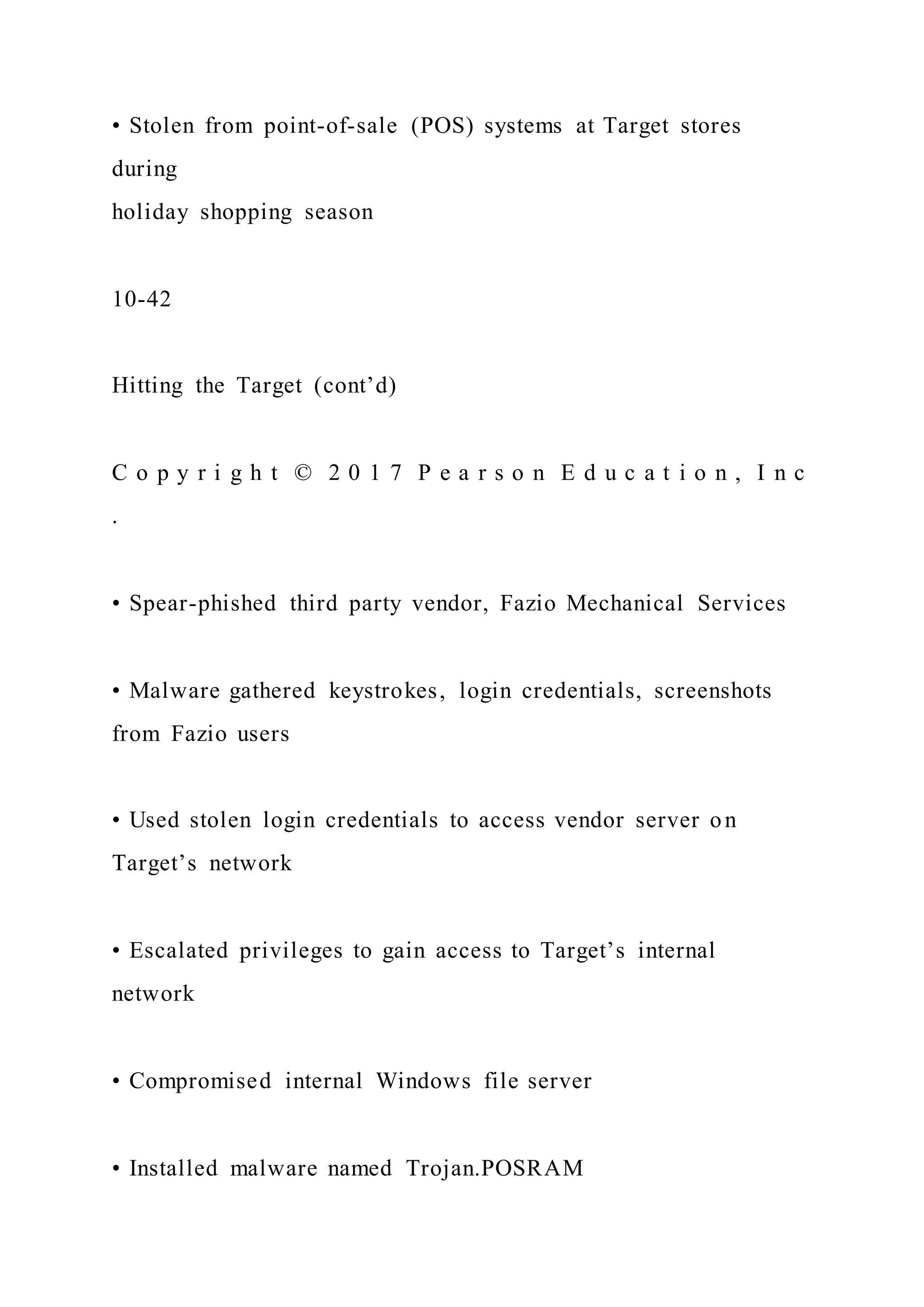 • Stolen from point-of-sale (POS) systems at Target stores
during
holiday shopping season
10-42
Hitting the Target (cont’d)
C o p y r i g h t © 2 0 1 7 P e a r s o n E d u c a t i o n , I n c
.
• Spear-phished third party vendor, Fazio Mechanical Services
• Malware gathered keystrokes, login credentials, screenshots
from Fazio users
• Used stolen login credentials to access vendor server on
Target’s network
• Escalated privileges to gain access to Target’s internal
network
• Compromised internal Windows file server
• Installed malware named Trojan.POSRAM
 