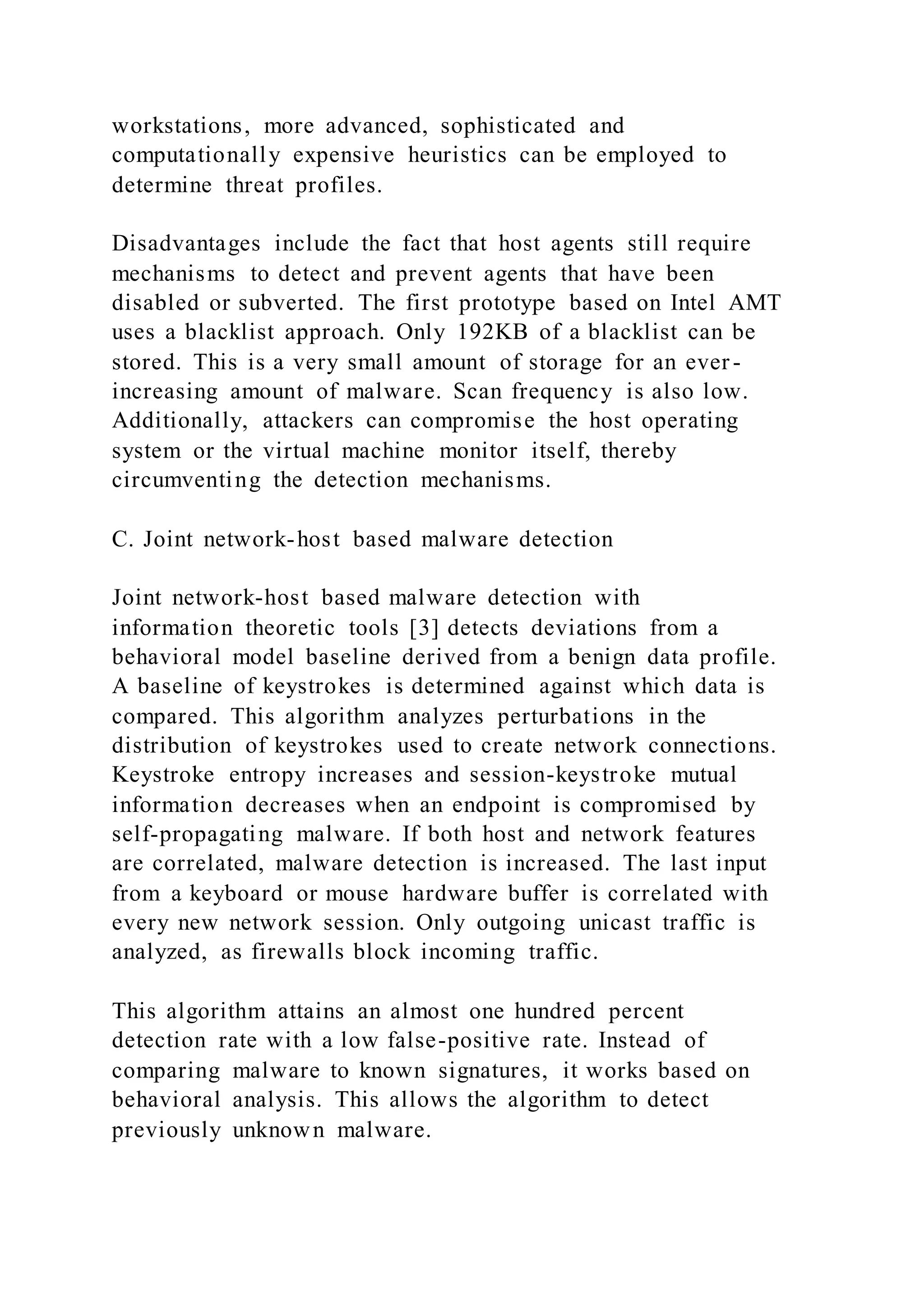 workstations, more advanced, sophisticated and
computationally expensive heuristics can be employed to
determine threat profiles.
Disadvantages include the fact that host agents still require
mechanisms to detect and prevent agents that have been
disabled or subverted. The first prototype based on Intel AMT
uses a blacklist approach. Only 192KB of a blacklist can be
stored. This is a very small amount of storage for an ever -
increasing amount of malware. Scan frequency is also low.
Additionally, attackers can compromise the host operating
system or the virtual machine monitor itself, thereby
circumventing the detection mechanisms.
C. Joint network-host based malware detection
Joint network-host based malware detection with
information theoretic tools [3] detects deviations from a
behavioral model baseline derived from a benign data profile.
A baseline of keystrokes is determined against which data is
compared. This algorithm analyzes perturbations in the
distribution of keystrokes used to create network connections.
Keystroke entropy increases and session-keystroke mutual
information decreases when an endpoint is compromised by
self-propagating malware. If both host and network features
are correlated, malware detection is increased. The last input
from a keyboard or mouse hardware buffer is correlated with
every new network session. Only outgoing unicast traffic is
analyzed, as firewalls block incoming traffic.
This algorithm attains an almost one hundred percent
detection rate with a low false-positive rate. Instead of
comparing malware to known signatures, it works based on
behavioral analysis. This allows the algorithm to detect
previously unknown malware.
 