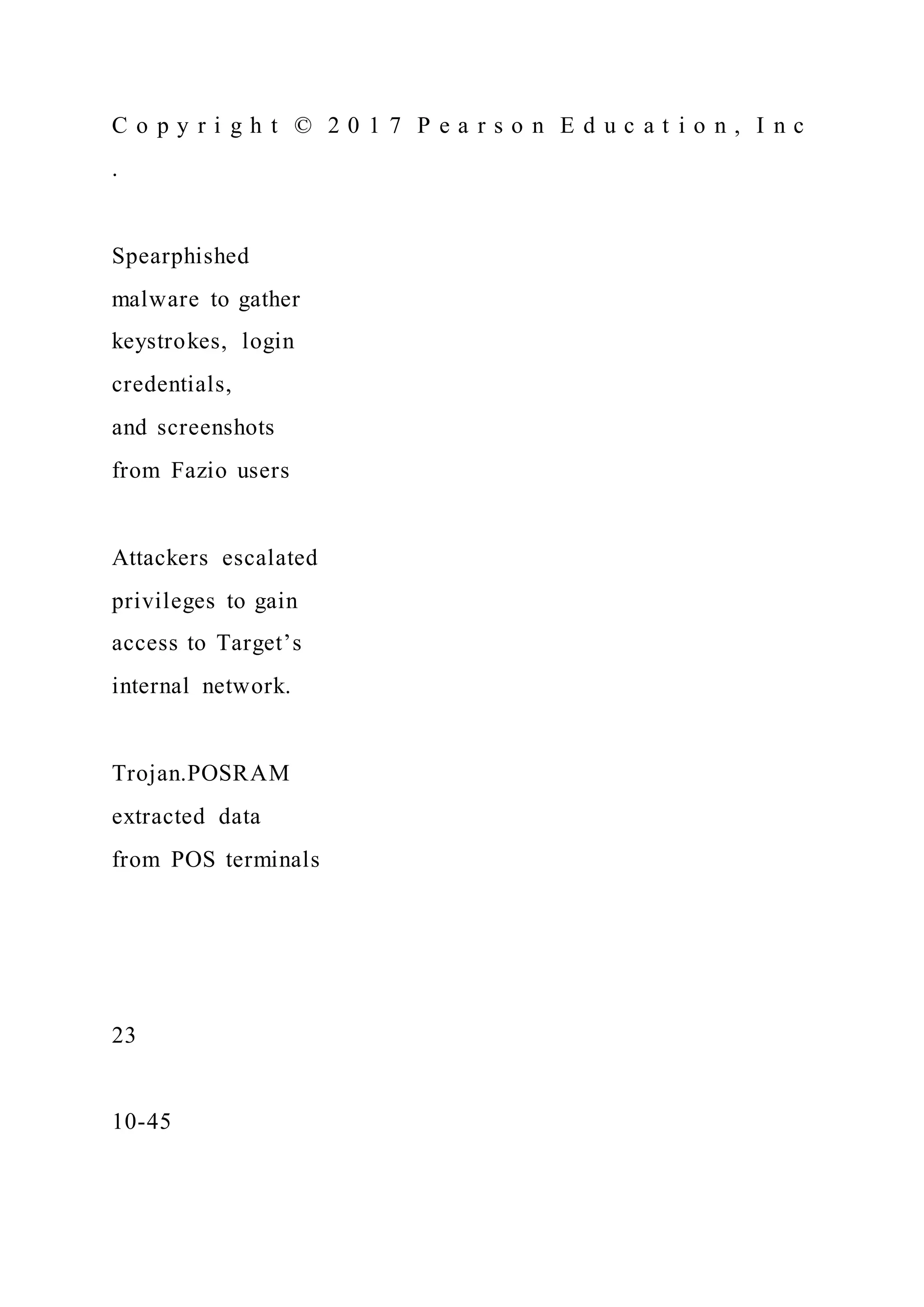 C o p y r i g h t © 2 0 1 7 P e a r s o n E d u c a t i o n , I n c
.
Spearphished
malware to gather
keystrokes, login
credentials,
and screenshots
from Fazio users
Attackers escalated
privileges to gain
access to Target’s
internal network.
Trojan.POSRAM
extracted data
from POS terminals
23
10-45
 
