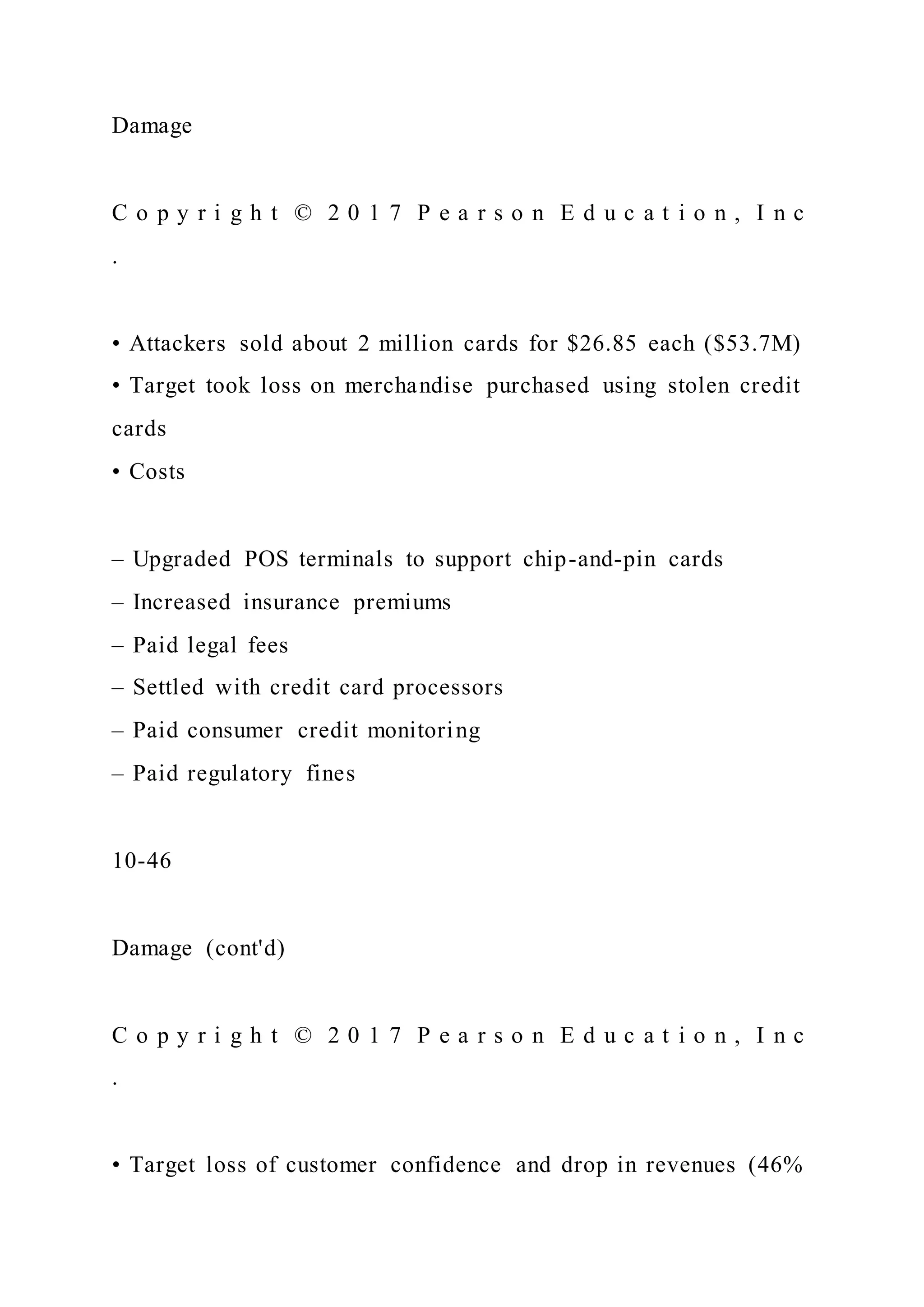 Damage
C o p y r i g h t © 2 0 1 7 P e a r s o n E d u c a t i o n , I n c
.
• Attackers sold about 2 million cards for $26.85 each ($53.7M)
• Target took loss on merchandise purchased using stolen credit
cards
• Costs
– Upgraded POS terminals to support chip-and-pin cards
– Increased insurance premiums
– Paid legal fees
– Settled with credit card processors
– Paid consumer credit monitoring
– Paid regulatory fines
10-46
Damage (cont'd)
C o p y r i g h t © 2 0 1 7 P e a r s o n E d u c a t i o n , I n c
.
• Target loss of customer confidence and drop in revenues (46%
 