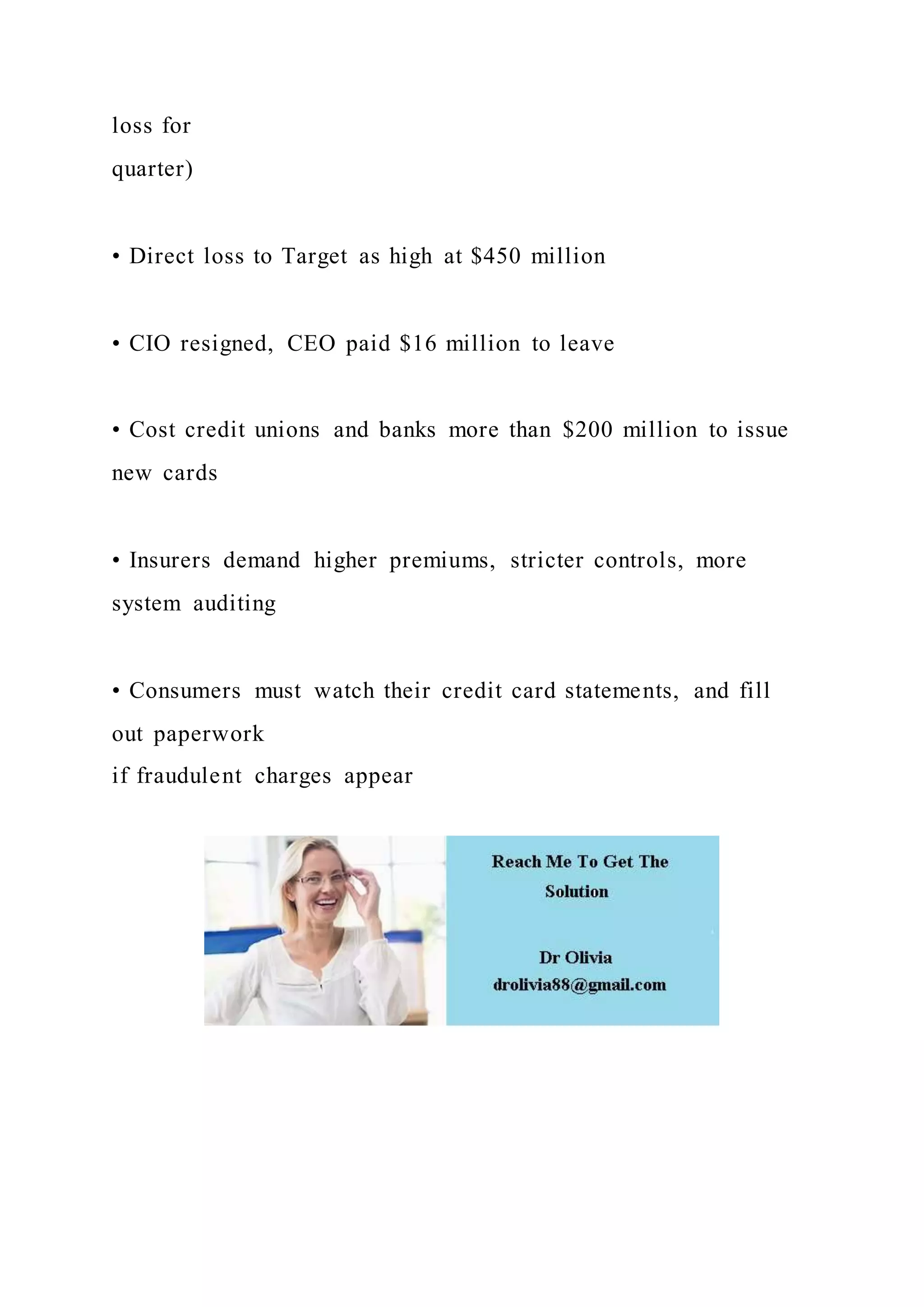loss for
quarter)
• Direct loss to Target as high at $450 million
• CIO resigned, CEO paid $16 million to leave
• Cost credit unions and banks more than $200 million to issue
new cards
• Insurers demand higher premiums, stricter controls, more
system auditing
• Consumers must watch their credit card statements, and fill
out paperwork
if fraudulent charges appear
 