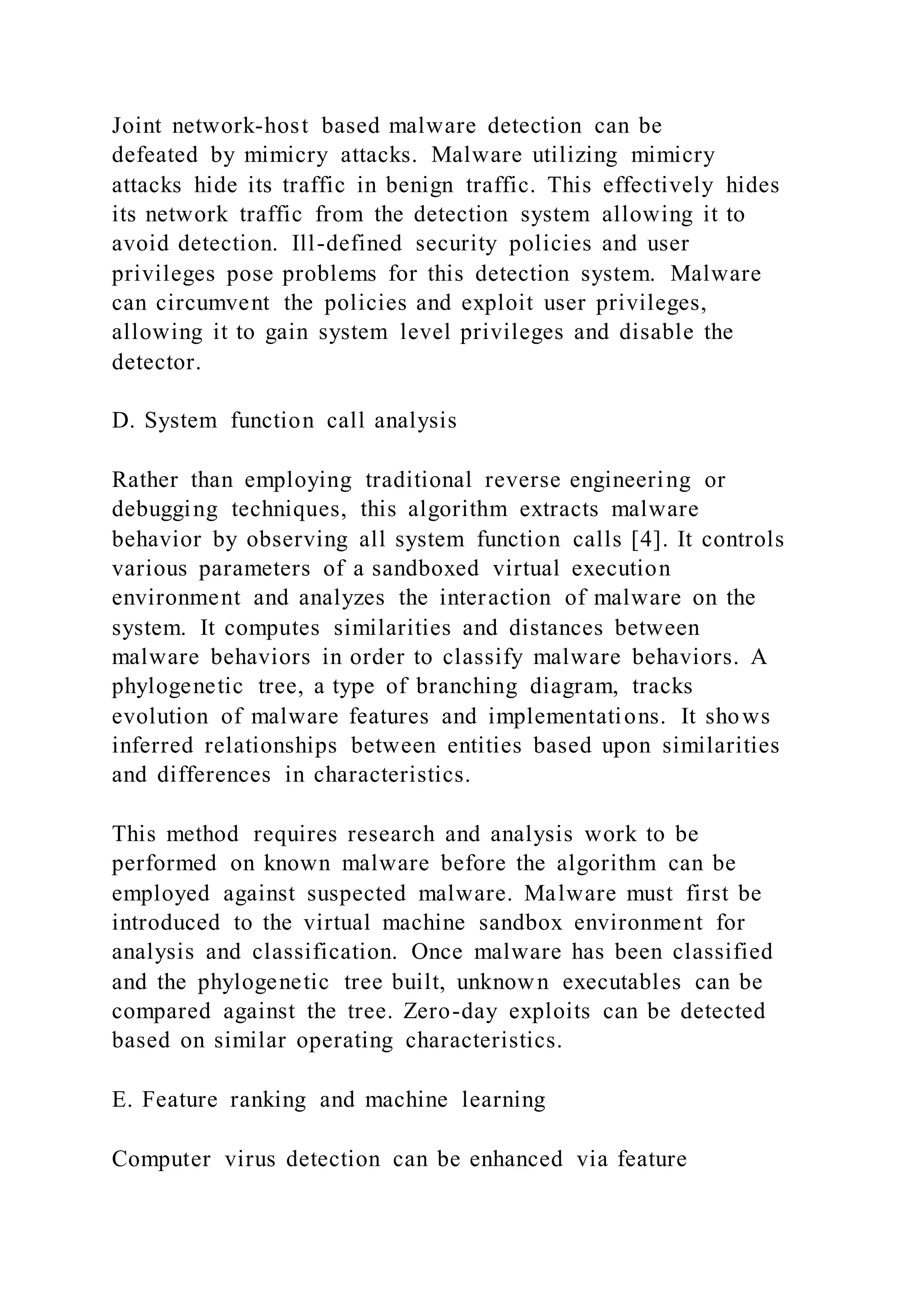 Joint network-host based malware detection can be
defeated by mimicry attacks. Malware utilizing mimicry
attacks hide its traffic in benign traffic. This effectively hides
its network traffic from the detection system allowing it to
avoid detection. Ill-defined security policies and user
privileges pose problems for this detection system. Malware
can circumvent the policies and exploit user privileges,
allowing it to gain system level privileges and disable the
detector.
D. System function call analysis
Rather than employing traditional reverse engineering or
debugging techniques, this algorithm extracts malware
behavior by observing all system function calls [4]. It controls
various parameters of a sandboxed virtual execution
environment and analyzes the interaction of malware on the
system. It computes similarities and distances between
malware behaviors in order to classify malware behaviors. A
phylogenetic tree, a type of branching diagram, tracks
evolution of malware features and implementations. It shows
inferred relationships between entities based upon similarities
and differences in characteristics.
This method requires research and analysis work to be
performed on known malware before the algorithm can be
employed against suspected malware. Malware must first be
introduced to the virtual machine sandbox environment for
analysis and classification. Once malware has been classified
and the phylogenetic tree built, unknown executables can be
compared against the tree. Zero-day exploits can be detected
based on similar operating characteristics.
E. Feature ranking and machine learning
Computer virus detection can be enhanced via feature
 