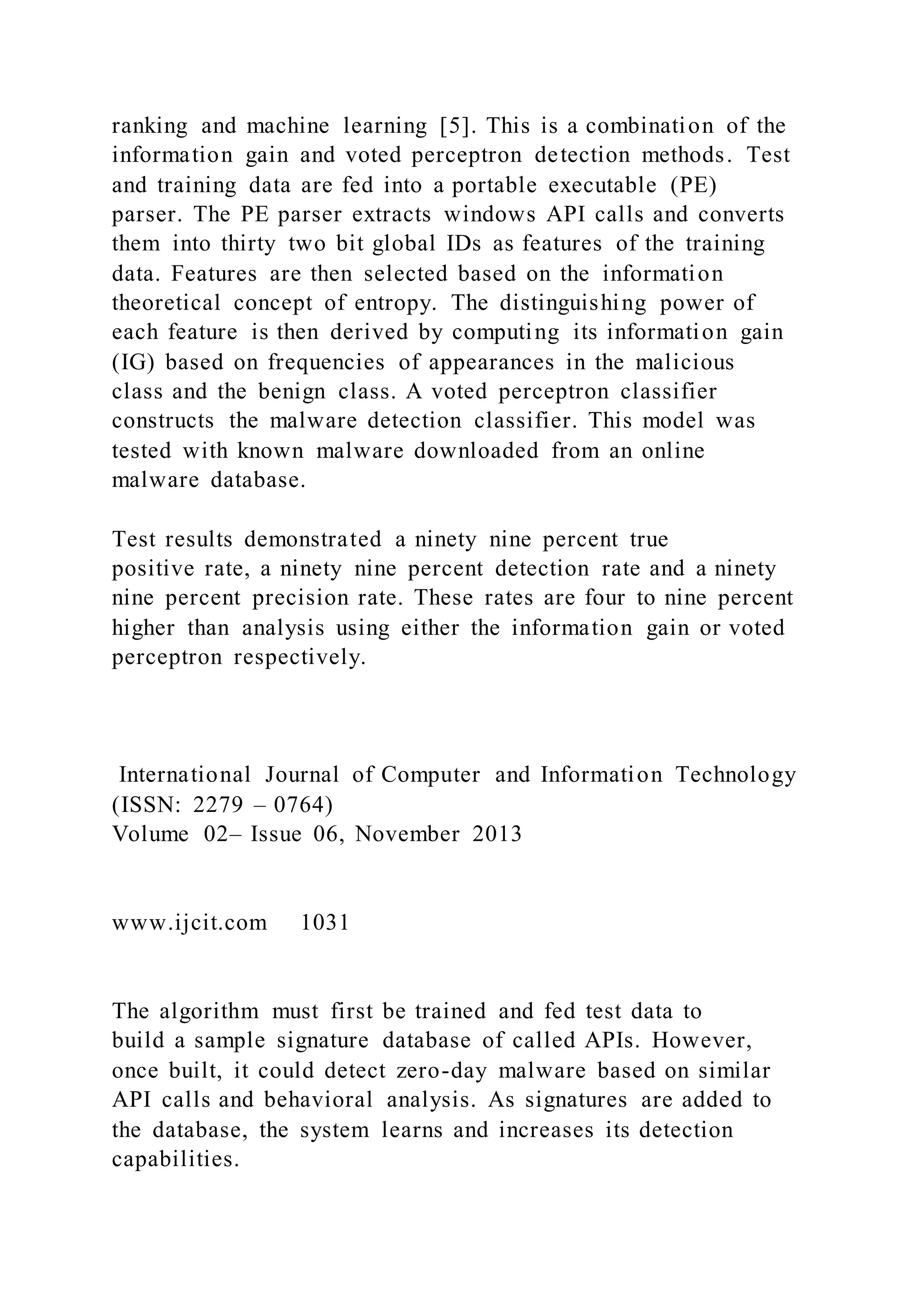 ranking and machine learning [5]. This is a combination of the
information gain and voted perceptron detection methods. Test
and training data are fed into a portable executable (PE)
parser. The PE parser extracts windows API calls and converts
them into thirty two bit global IDs as features of the training
data. Features are then selected based on the information
theoretical concept of entropy. The distinguishing power of
each feature is then derived by computing its information gain
(IG) based on frequencies of appearances in the malicious
class and the benign class. A voted perceptron classifier
constructs the malware detection classifier. This model was
tested with known malware downloaded from an online
malware database.
Test results demonstrated a ninety nine percent true
positive rate, a ninety nine percent detection rate and a ninety
nine percent precision rate. These rates are four to nine percent
higher than analysis using either the information gain or voted
perceptron respectively.
International Journal of Computer and Information Technology
(ISSN: 2279 – 0764)
Volume 02– Issue 06, November 2013
www.ijcit.com 1031
The algorithm must first be trained and fed test data to
build a sample signature database of called APIs. However,
once built, it could detect zero-day malware based on similar
API calls and behavioral analysis. As signatures are added to
the database, the system learns and increases its detection
capabilities.
 
