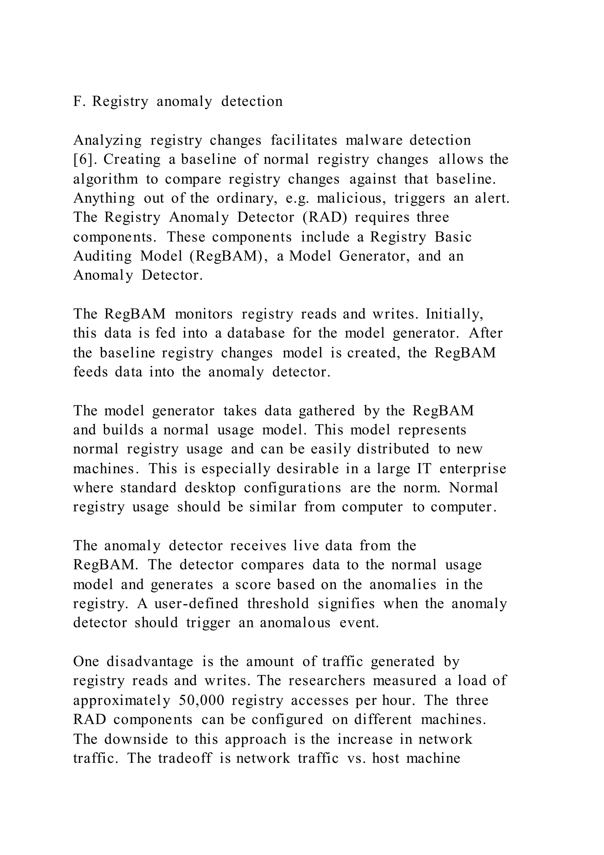 F. Registry anomaly detection
Analyzing registry changes facilitates malware detection
[6]. Creating a baseline of normal registry changes allows the
algorithm to compare registry changes against that baseline.
Anything out of the ordinary, e.g. malicious, triggers an alert.
The Registry Anomaly Detector (RAD) requires three
components. These components include a Registry Basic
Auditing Model (RegBAM), a Model Generator, and an
Anomaly Detector.
The RegBAM monitors registry reads and writes. Initially,
this data is fed into a database for the model generator. After
the baseline registry changes model is created, the RegBAM
feeds data into the anomaly detector.
The model generator takes data gathered by the RegBAM
and builds a normal usage model. This model represents
normal registry usage and can be easily distributed to new
machines. This is especially desirable in a large IT enterprise
where standard desktop configurations are the norm. Normal
registry usage should be similar from computer to computer.
The anomaly detector receives live data from the
RegBAM. The detector compares data to the normal usage
model and generates a score based on the anomalies in the
registry. A user-defined threshold signifies when the anomaly
detector should trigger an anomalous event.
One disadvantage is the amount of traffic generated by
registry reads and writes. The researchers measured a load of
approximately 50,000 registry accesses per hour. The three
RAD components can be configured on different machines.
The downside to this approach is the increase in network
traffic. The tradeoff is network traffic vs. host machine
 