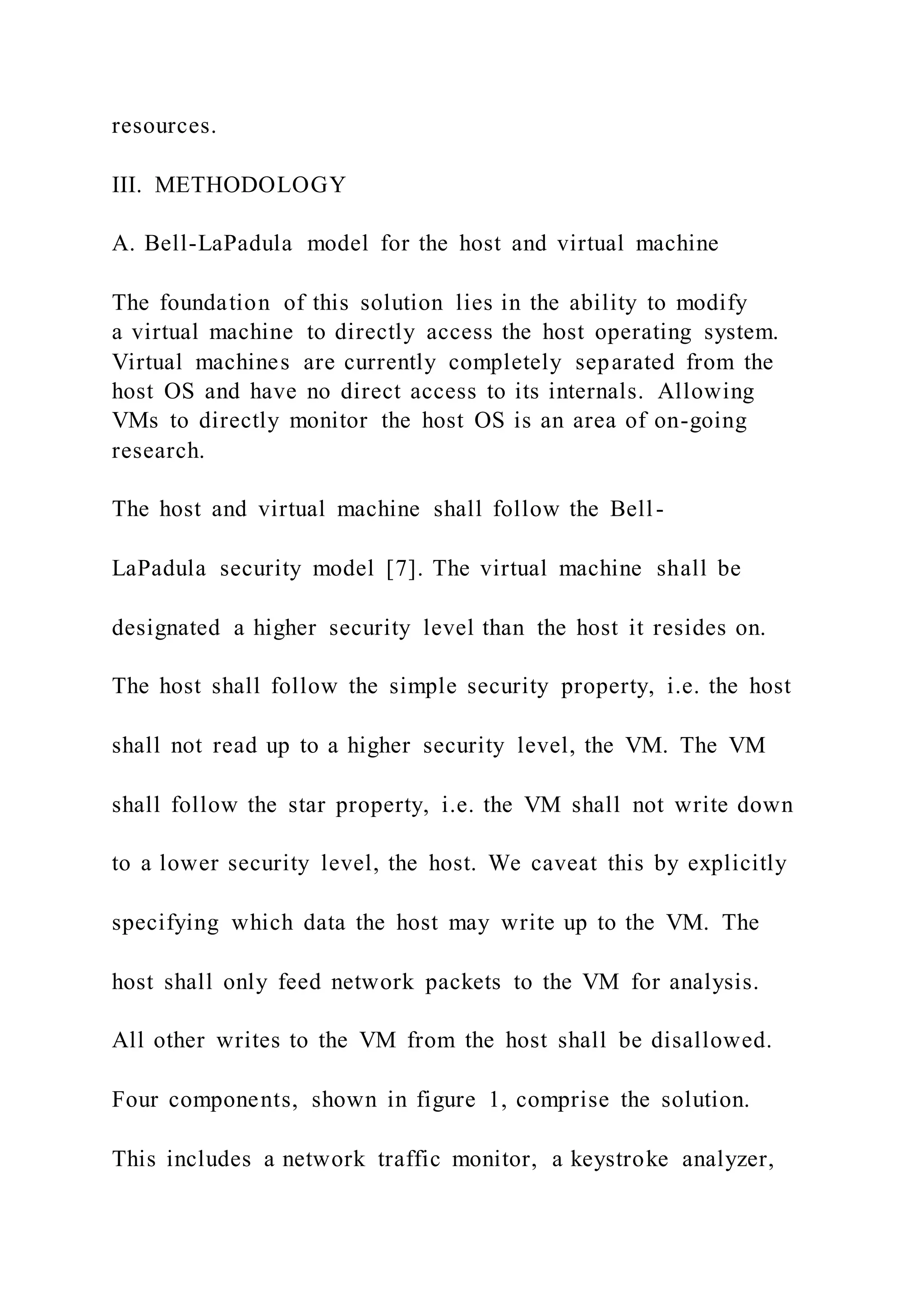 resources.
III. METHODOLOGY
A. Bell-LaPadula model for the host and virtual machine
The foundation of this solution lies in the ability to modify
a virtual machine to directly access the host operating system.
Virtual machines are currently completely separated from the
host OS and have no direct access to its internals. Allowing
VMs to directly monitor the host OS is an area of on-going
research.
The host and virtual machine shall follow the Bell-
LaPadula security model [7]. The virtual machine shall be
designated a higher security level than the host it resides on.
The host shall follow the simple security property, i.e. the host
shall not read up to a higher security level, the VM. The VM
shall follow the star property, i.e. the VM shall not write down
to a lower security level, the host. We caveat this by explicitly
specifying which data the host may write up to the VM. The
host shall only feed network packets to the VM for analysis.
All other writes to the VM from the host shall be disallowed.
Four components, shown in figure 1, comprise the solution.
This includes a network traffic monitor, a keystroke analyzer,
 