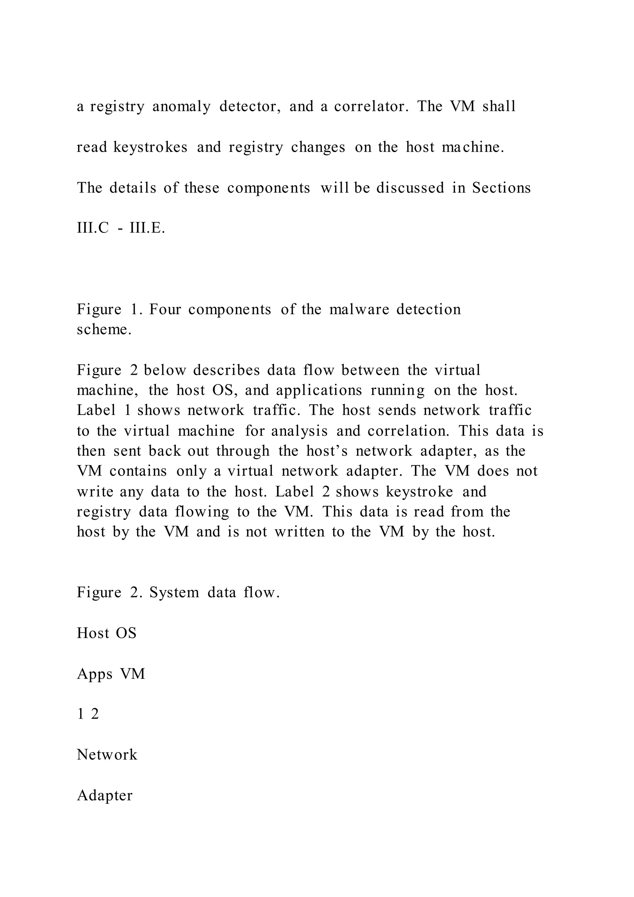 a registry anomaly detector, and a correlator. The VM shall
read keystrokes and registry changes on the host machine.
The details of these components will be discussed in Sections
III.C - III.E.
Figure 1. Four components of the malware detection
scheme.
Figure 2 below describes data flow between the virtual
machine, the host OS, and applications running on the host.
Label 1 shows network traffic. The host sends network traffic
to the virtual machine for analysis and correlation. This data is
then sent back out through the host’s network adapter, as the
VM contains only a virtual network adapter. The VM does not
write any data to the host. Label 2 shows keystroke and
registry data flowing to the VM. This data is read from the
host by the VM and is not written to the VM by the host.
Figure 2. System data flow.
Host OS
Apps VM
1 2
Network
Adapter
 