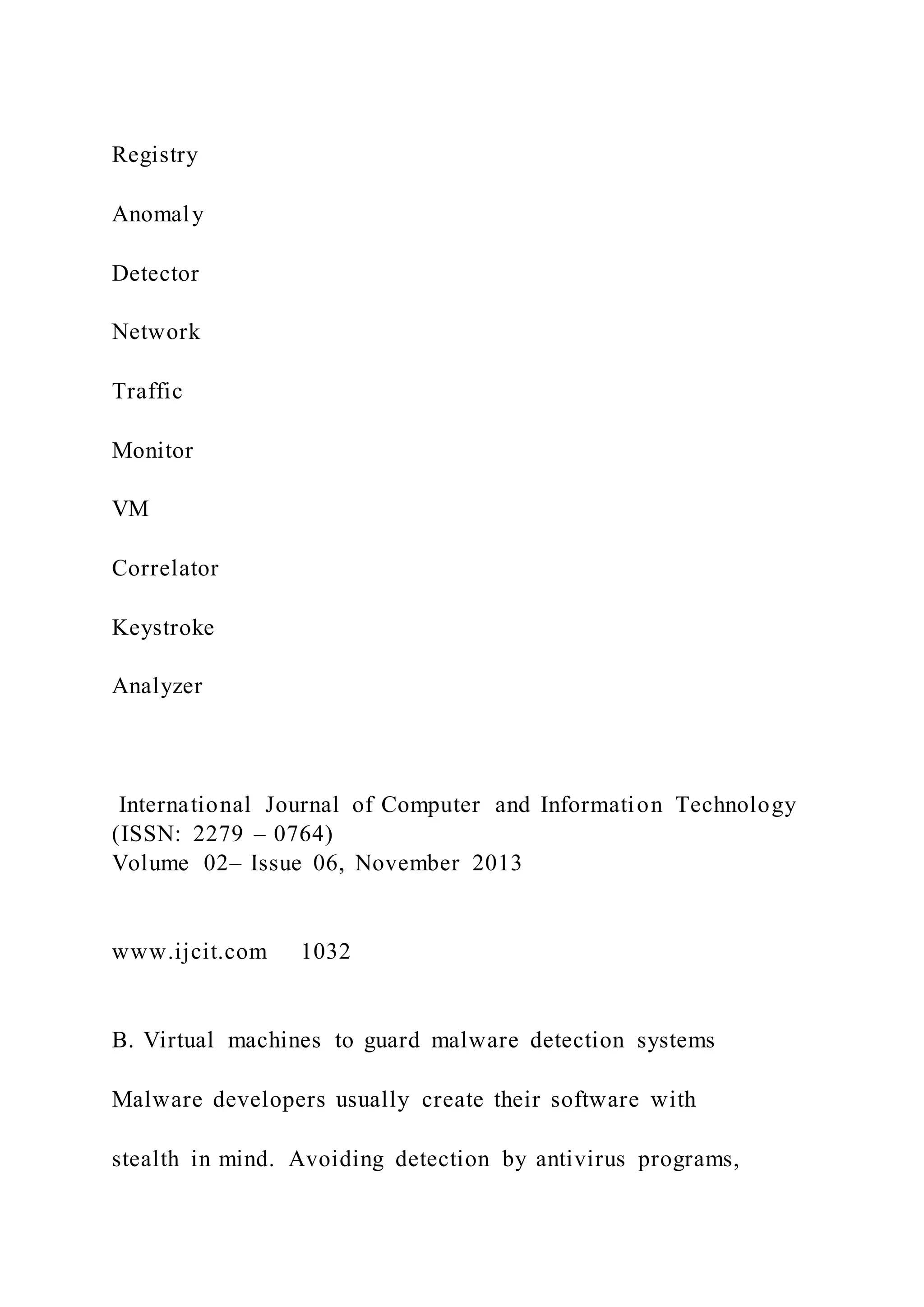 Registry
Anomaly
Detector
Network
Traffic
Monitor
VM
Correlator
Keystroke
Analyzer
International Journal of Computer and Information Technology
(ISSN: 2279 – 0764)
Volume 02– Issue 06, November 2013
www.ijcit.com 1032
B. Virtual machines to guard malware detection systems
Malware developers usually create their software with
stealth in mind. Avoiding detection by antivirus programs,
 