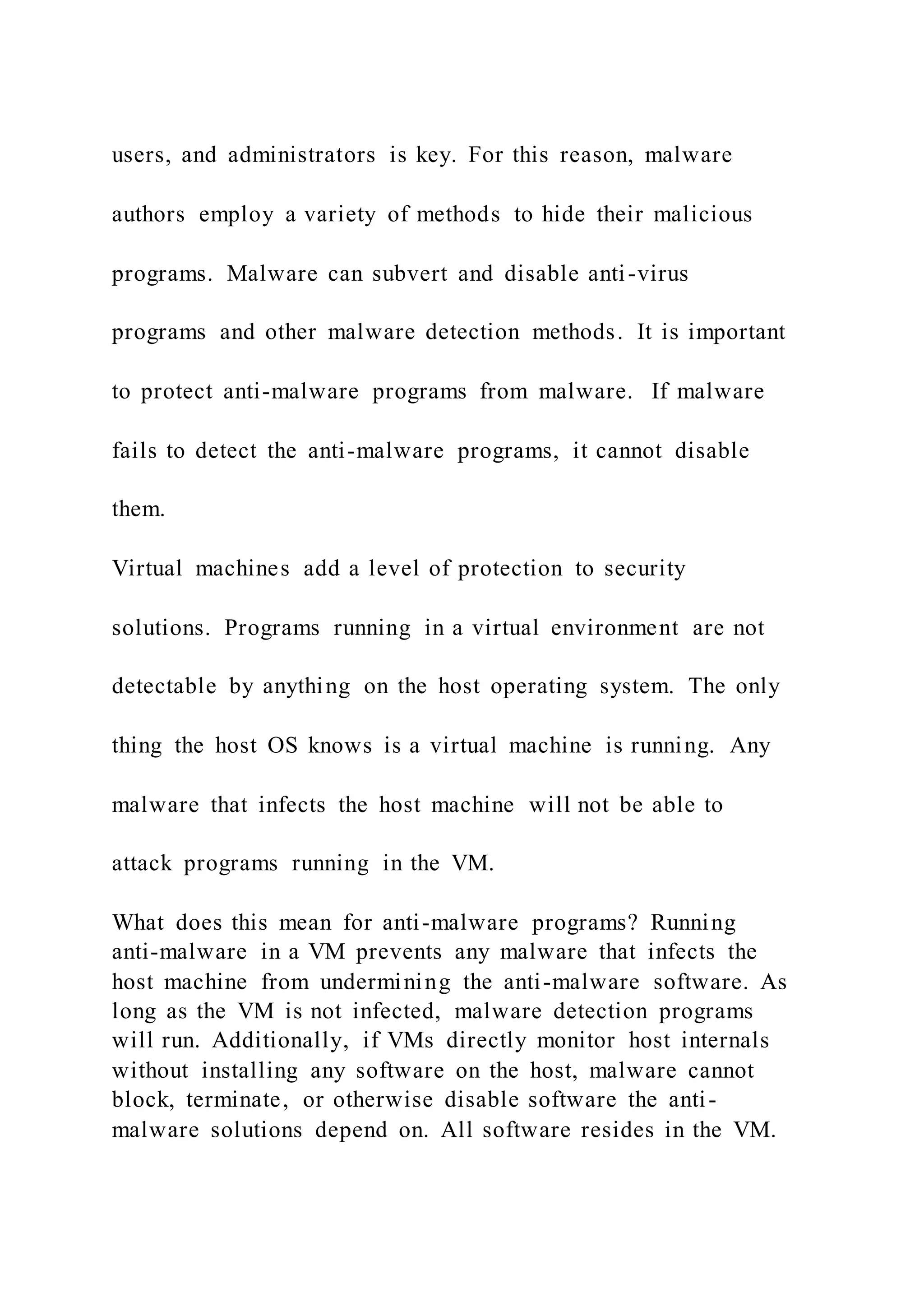 users, and administrators is key. For this reason, malware
authors employ a variety of methods to hide their malicious
programs. Malware can subvert and disable anti-virus
programs and other malware detection methods. It is important
to protect anti-malware programs from malware. If malware
fails to detect the anti-malware programs, it cannot disable
them.
Virtual machines add a level of protection to security
solutions. Programs running in a virtual environment are not
detectable by anything on the host operating system. The only
thing the host OS knows is a virtual machine is running. Any
malware that infects the host machine will not be able to
attack programs running in the VM.
What does this mean for anti-malware programs? Running
anti-malware in a VM prevents any malware that infects the
host machine from undermining the anti-malware software. As
long as the VM is not infected, malware detection programs
will run. Additionally, if VMs directly monitor host internals
without installing any software on the host, malware cannot
block, terminate, or otherwise disable software the anti-
malware solutions depend on. All software resides in the VM.
 