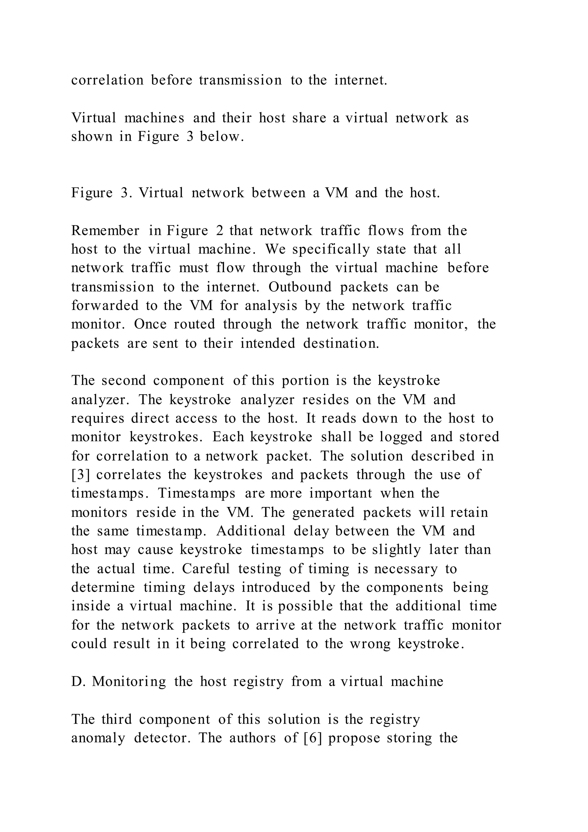 correlation before transmission to the internet.
Virtual machines and their host share a virtual network as
shown in Figure 3 below.
Figure 3. Virtual network between a VM and the host.
Remember in Figure 2 that network traffic flows from the
host to the virtual machine. We specifically state that all
network traffic must flow through the virtual machine before
transmission to the internet. Outbound packets can be
forwarded to the VM for analysis by the network traffic
monitor. Once routed through the network traffic monitor, the
packets are sent to their intended destination.
The second component of this portion is the keystroke
analyzer. The keystroke analyzer resides on the VM and
requires direct access to the host. It reads down to the host to
monitor keystrokes. Each keystroke shall be logged and stored
for correlation to a network packet. The solution described in
[3] correlates the keystrokes and packets through the use of
timestamps. Timestamps are more important when the
monitors reside in the VM. The generated packets will retain
the same timestamp. Additional delay between the VM and
host may cause keystroke timestamps to be slightly later than
the actual time. Careful testing of timing is necessary to
determine timing delays introduced by the components being
inside a virtual machine. It is possible that the additional time
for the network packets to arrive at the network traffic monitor
could result in it being correlated to the wrong keystroke.
D. Monitoring the host registry from a virtual machine
The third component of this solution is the registry
anomaly detector. The authors of [6] propose storing the
 