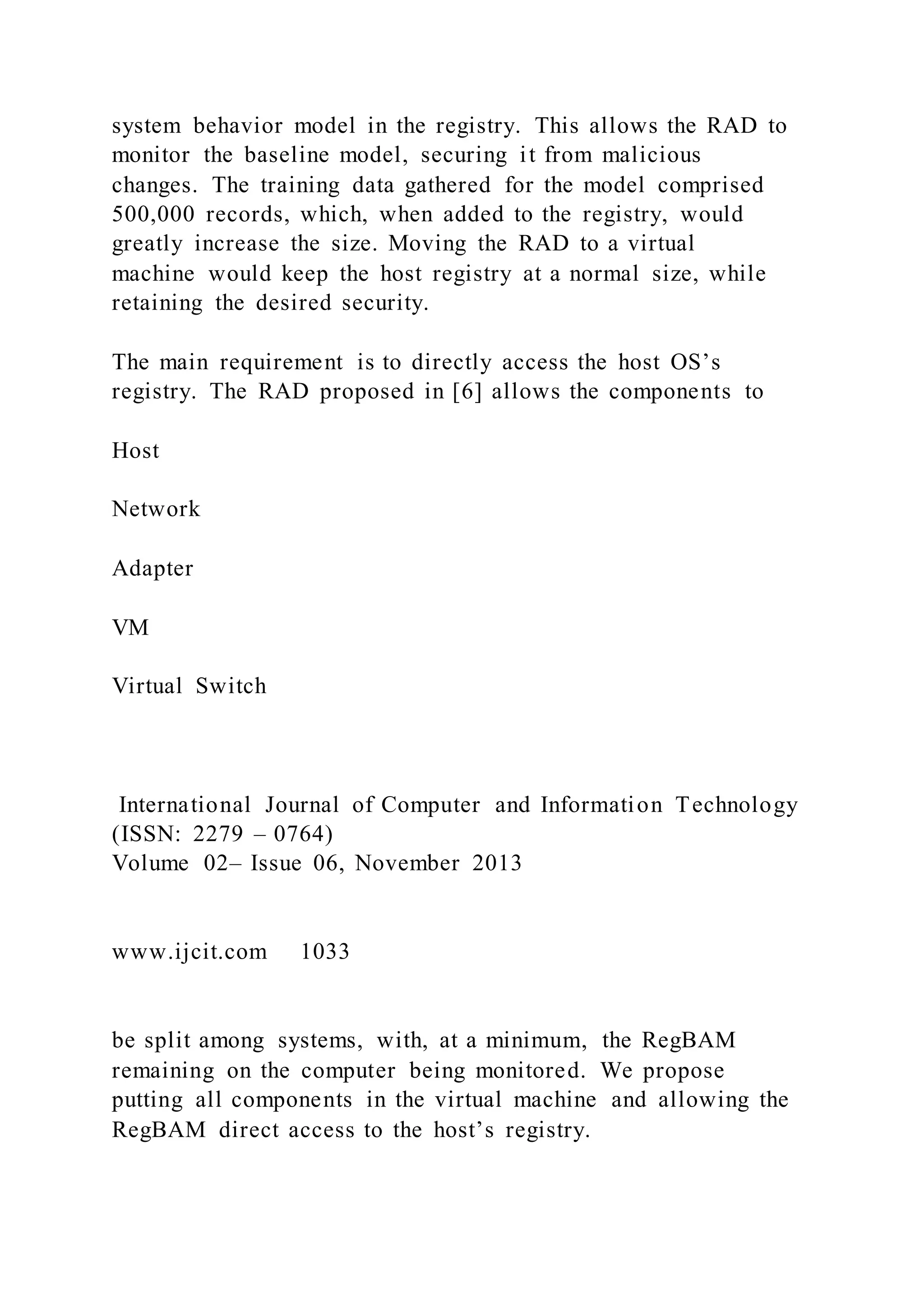 system behavior model in the registry. This allows the RAD to
monitor the baseline model, securing it from malicious
changes. The training data gathered for the model comprised
500,000 records, which, when added to the registry, would
greatly increase the size. Moving the RAD to a virtual
machine would keep the host registry at a normal size, while
retaining the desired security.
The main requirement is to directly access the host OS’s
registry. The RAD proposed in [6] allows the components to
Host
Network
Adapter
VM
Virtual Switch
International Journal of Computer and Information Technology
(ISSN: 2279 – 0764)
Volume 02– Issue 06, November 2013
www.ijcit.com 1033
be split among systems, with, at a minimum, the RegBAM
remaining on the computer being monitored. We propose
putting all components in the virtual machine and allowing the
RegBAM direct access to the host’s registry.
 