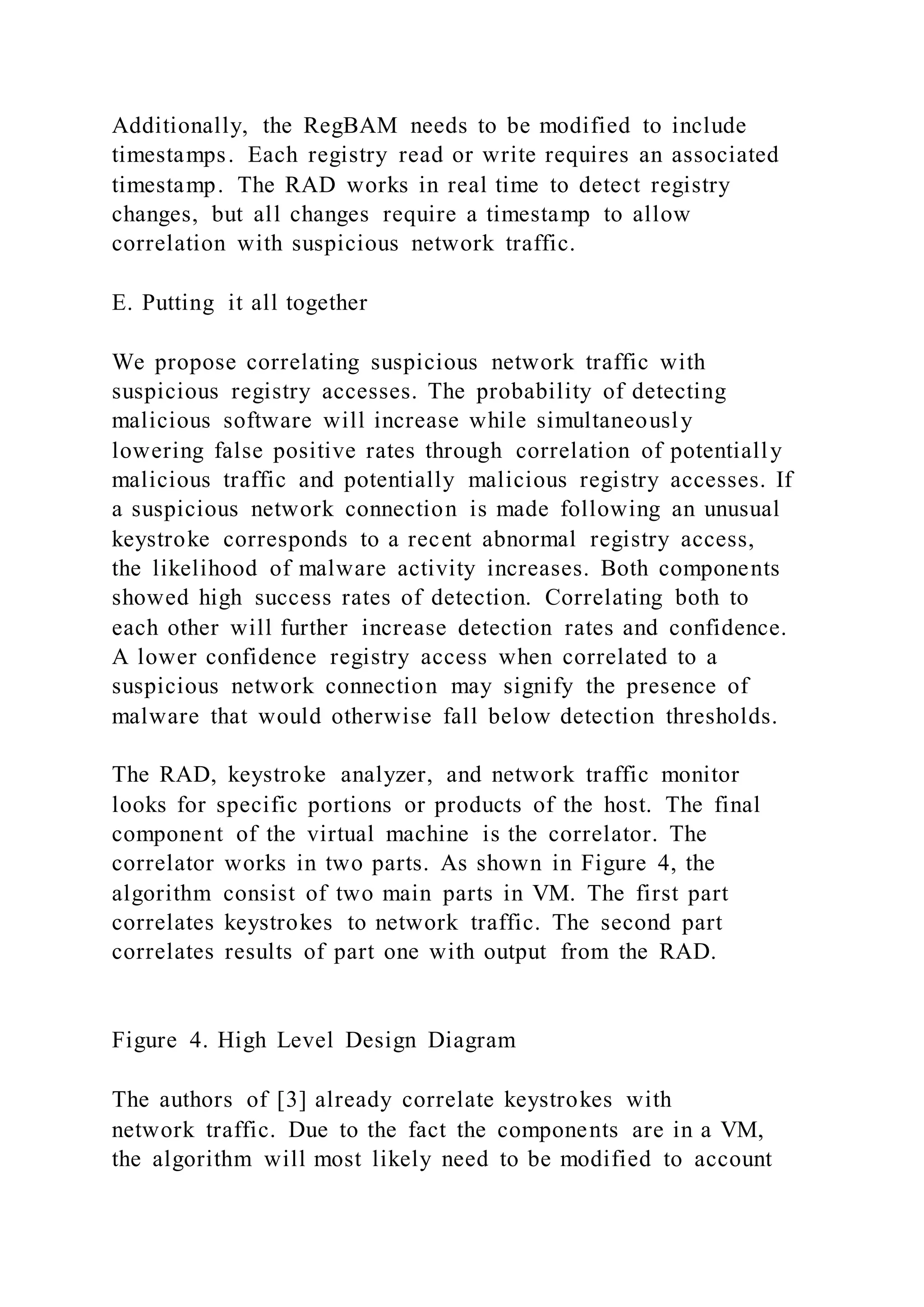 Additionally, the RegBAM needs to be modified to include
timestamps. Each registry read or write requires an associated
timestamp. The RAD works in real time to detect registry
changes, but all changes require a timestamp to allow
correlation with suspicious network traffic.
E. Putting it all together
We propose correlating suspicious network traffic with
suspicious registry accesses. The probability of detecting
malicious software will increase while simultaneously
lowering false positive rates through correlation of potentially
malicious traffic and potentially malicious registry accesses. If
a suspicious network connection is made following an unusual
keystroke corresponds to a recent abnormal registry access,
the likelihood of malware activity increases. Both components
showed high success rates of detection. Correlating both to
each other will further increase detection rates and confidence.
A lower confidence registry access when correlated to a
suspicious network connection may signify the presence of
malware that would otherwise fall below detection thresholds.
The RAD, keystroke analyzer, and network traffic monitor
looks for specific portions or products of the host. The final
component of the virtual machine is the correlator. The
correlator works in two parts. As shown in Figure 4, the
algorithm consist of two main parts in VM. The first part
correlates keystrokes to network traffic. The second part
correlates results of part one with output from the RAD.
Figure 4. High Level Design Diagram
The authors of [3] already correlate keystrokes with
network traffic. Due to the fact the components are in a VM,
the algorithm will most likely need to be modified to account
 