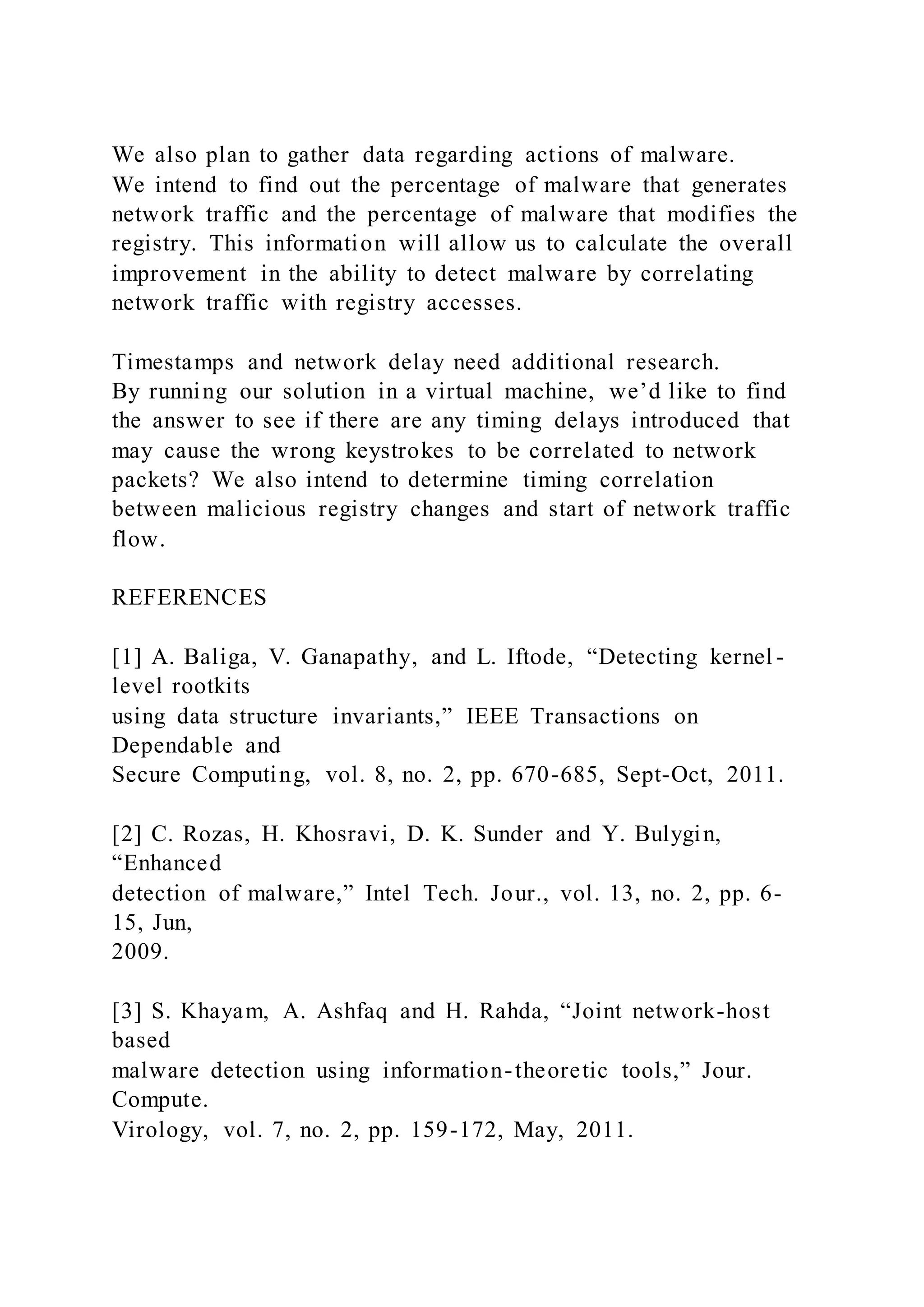 We also plan to gather data regarding actions of malware.
We intend to find out the percentage of malware that generates
network traffic and the percentage of malware that modifies the
registry. This information will allow us to calculate the overall
improvement in the ability to detect malware by correlating
network traffic with registry accesses.
Timestamps and network delay need additional research.
By running our solution in a virtual machine, we’d like to find
the answer to see if there are any timing delays introduced that
may cause the wrong keystrokes to be correlated to network
packets? We also intend to determine timing correlation
between malicious registry changes and start of network traffic
flow.
REFERENCES
[1] A. Baliga, V. Ganapathy, and L. Iftode, “Detecting kernel -
level rootkits
using data structure invariants,” IEEE Transactions on
Dependable and
Secure Computing, vol. 8, no. 2, pp. 670-685, Sept-Oct, 2011.
[2] C. Rozas, H. Khosravi, D. K. Sunder and Y. Bulygin,
“Enhanced
detection of malware,” Intel Tech. Jour., vol. 13, no. 2, pp. 6-
15, Jun,
2009.
[3] S. Khayam, A. Ashfaq and H. Rahda, “Joint network-host
based
malware detection using information-theoretic tools,” Jour.
Compute.
Virology, vol. 7, no. 2, pp. 159-172, May, 2011.
 