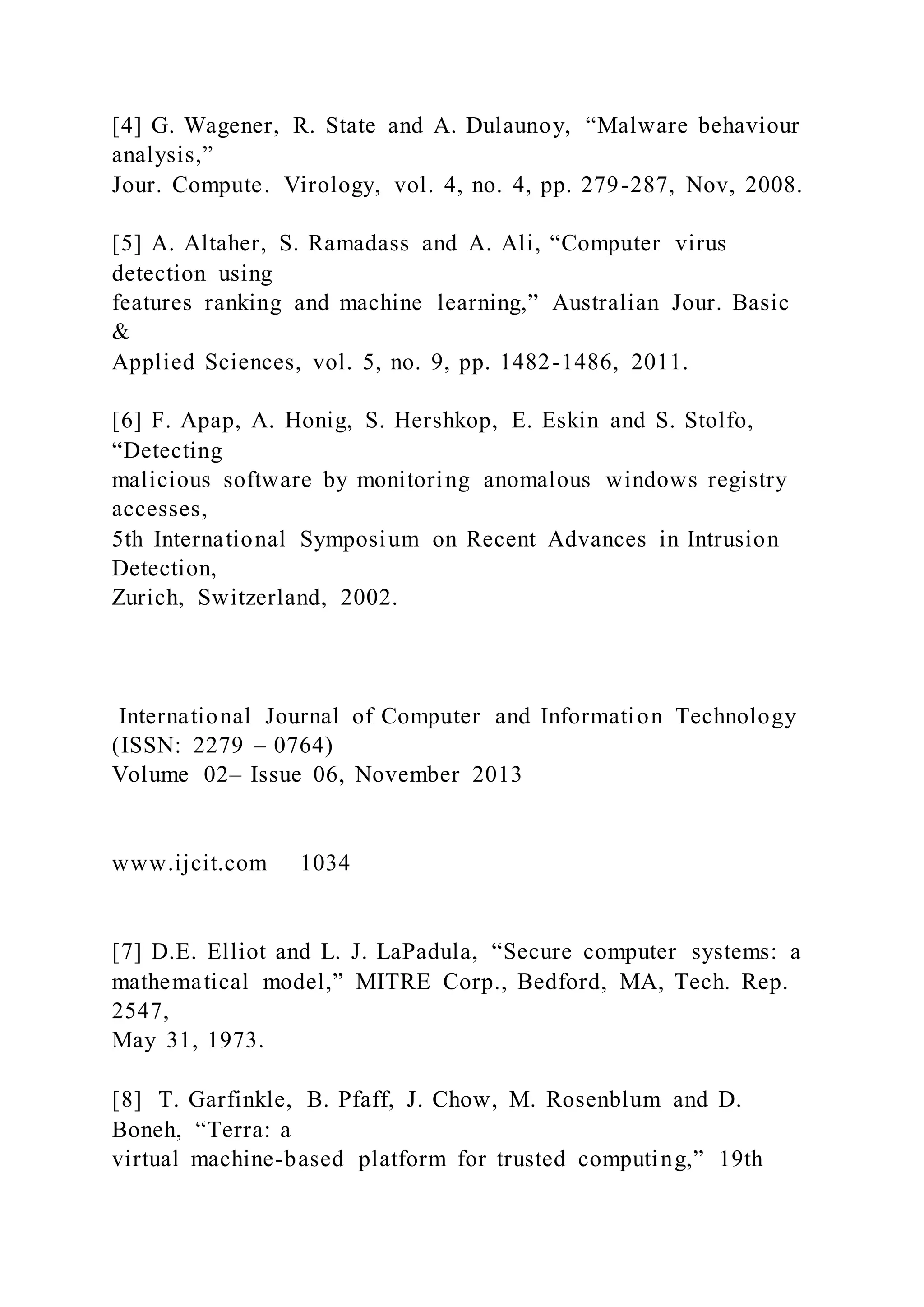 [4] G. Wagener, R. State and A. Dulaunoy, “Malware behaviour
analysis,”
Jour. Compute. Virology, vol. 4, no. 4, pp. 279-287, Nov, 2008.
[5] A. Altaher, S. Ramadass and A. Ali, “Computer virus
detection using
features ranking and machine learning,” Australian Jour. Basic
&
Applied Sciences, vol. 5, no. 9, pp. 1482-1486, 2011.
[6] F. Apap, A. Honig, S. Hershkop, E. Eskin and S. Stolfo,
“Detecting
malicious software by monitoring anomalous windows registry
accesses,
5th International Symposium on Recent Advances in Intrusion
Detection,
Zurich, Switzerland, 2002.
International Journal of Computer and Information Technology
(ISSN: 2279 – 0764)
Volume 02– Issue 06, November 2013
www.ijcit.com 1034
[7] D.E. Elliot and L. J. LaPadula, “Secure computer systems: a
mathematical model,” MITRE Corp., Bedford, MA, Tech. Rep.
2547,
May 31, 1973.
[8] T. Garfinkle, B. Pfaff, J. Chow, M. Rosenblum and D.
Boneh, “Terra: a
virtual machine-based platform for trusted computing,” 19th
 