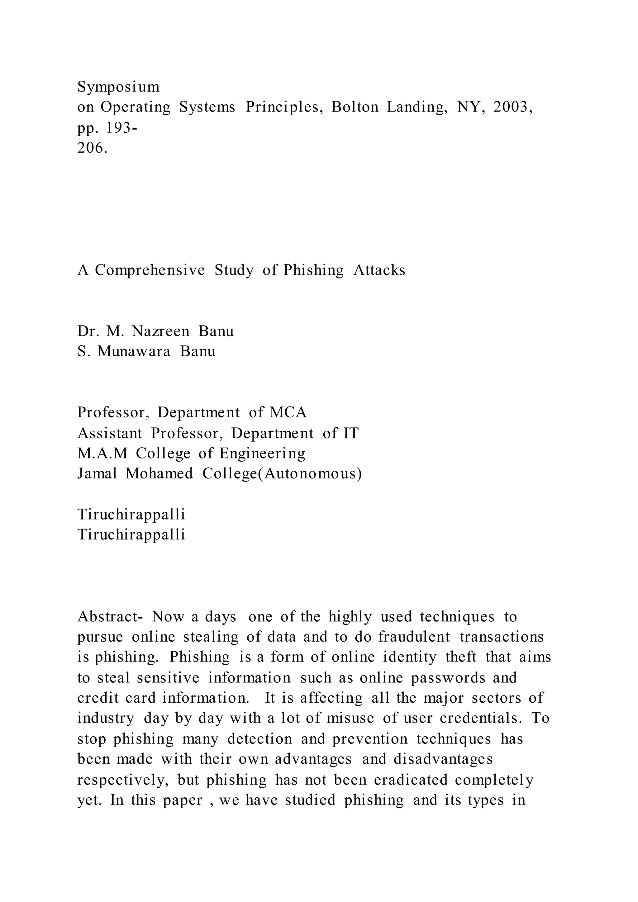 Symposium
on Operating Systems Principles, Bolton Landing, NY, 2003,
pp. 193-
206.
A Comprehensive Study of Phishing Attacks
Dr. M. Nazreen Banu
S. Munawara Banu
Professor, Department of MCA
Assistant Professor, Department of IT
M.A.M College of Engineering
Jamal Mohamed College(Autonomous)
Tiruchirappalli
Tiruchirappalli
Abstract- Now a days one of the highly used techniques to
pursue online stealing of data and to do fraudulent transactions
is phishing. Phishing is a form of online identity theft that aims
to steal sensitive information such as online passwords and
credit card information. It is affecting all the major sectors of
industry day by day with a lot of misuse of user credentials. To
stop phishing many detection and prevention techniques has
been made with their own advantages and disadvantages
respectively, but phishing has not been eradicated completely
yet. In this paper , we have studied phishing and its types in
 