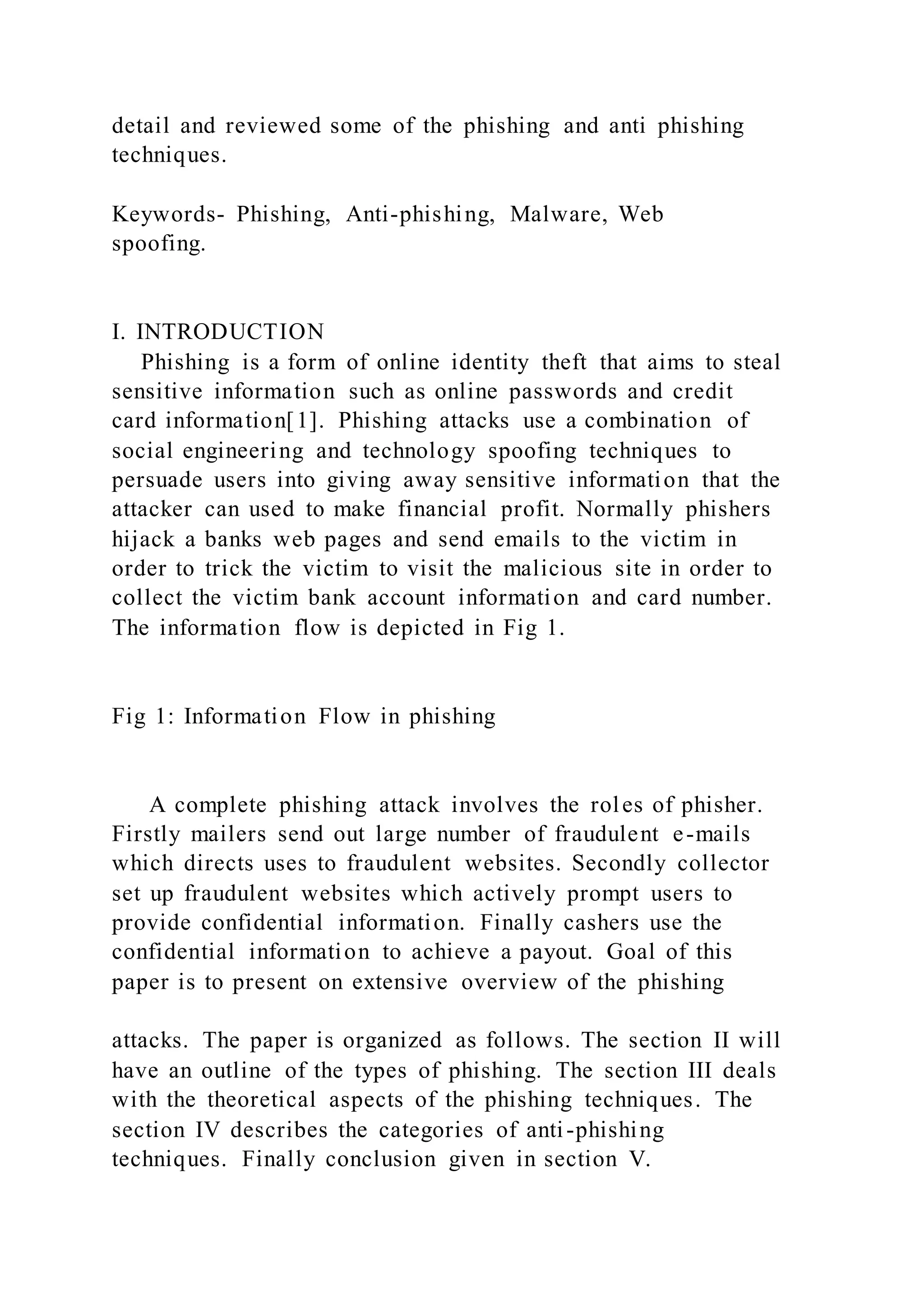 detail and reviewed some of the phishing and anti phishing
techniques.
Keywords- Phishing, Anti-phishing, Malware, Web
spoofing.
I. INTRODUCTION
Phishing is a form of online identity theft that aims to steal
sensitive information such as online passwords and credit
card information[1]. Phishing attacks use a combination of
social engineering and technology spoofing techniques to
persuade users into giving away sensitive information that the
attacker can used to make financial profit. Normally phishers
hijack a banks web pages and send emails to the victim in
order to trick the victim to visit the malicious site in order to
collect the victim bank account information and card number.
The information flow is depicted in Fig 1.
Fig 1: Information Flow in phishing
A complete phishing attack involves the roles of phisher.
Firstly mailers send out large number of fraudulent e-mails
which directs uses to fraudulent websites. Secondly collector
set up fraudulent websites which actively prompt users to
provide confidential information. Finally cashers use the
confidential information to achieve a payout. Goal of this
paper is to present on extensive overview of the phishing
attacks. The paper is organized as follows. The section II will
have an outline of the types of phishing. The section III deals
with the theoretical aspects of the phishing techniques. The
section IV describes the categories of anti-phishing
techniques. Finally conclusion given in section V.
 