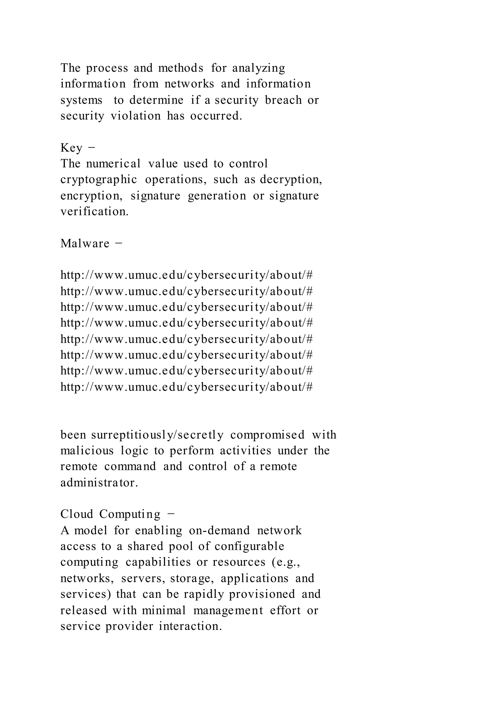 The process and methods for analyzing
information from networks and information
systems to determine if a security breach or
security violation has occurred.
Key −
The numerical value used to control
cryptographic operations, such as decryption,
encryption, signature generation or signature
verification.
Malware −
http://www.umuc.edu/cybersecurity/about/#
http://www.umuc.edu/cybersecurity/about/#
http://www.umuc.edu/cybersecurity/about/#
http://www.umuc.edu/cybersecurity/about/#
http://www.umuc.edu/cybersecurity/about/#
http://www.umuc.edu/cybersecurity/about/#
http://www.umuc.edu/cybersecurity/about/#
http://www.umuc.edu/cybersecurity/about/#
been surreptitiously/secretly compromised with
malicious logic to perform activities under the
remote command and control of a remote
administrator.
Cloud Computing −
A model for enabling on-demand network
access to a shared pool of configurable
computing capabilities or resources (e.g.,
networks, servers, storage, applications and
services) that can be rapidly provisioned and
released with minimal management effort or
service provider interaction.
 