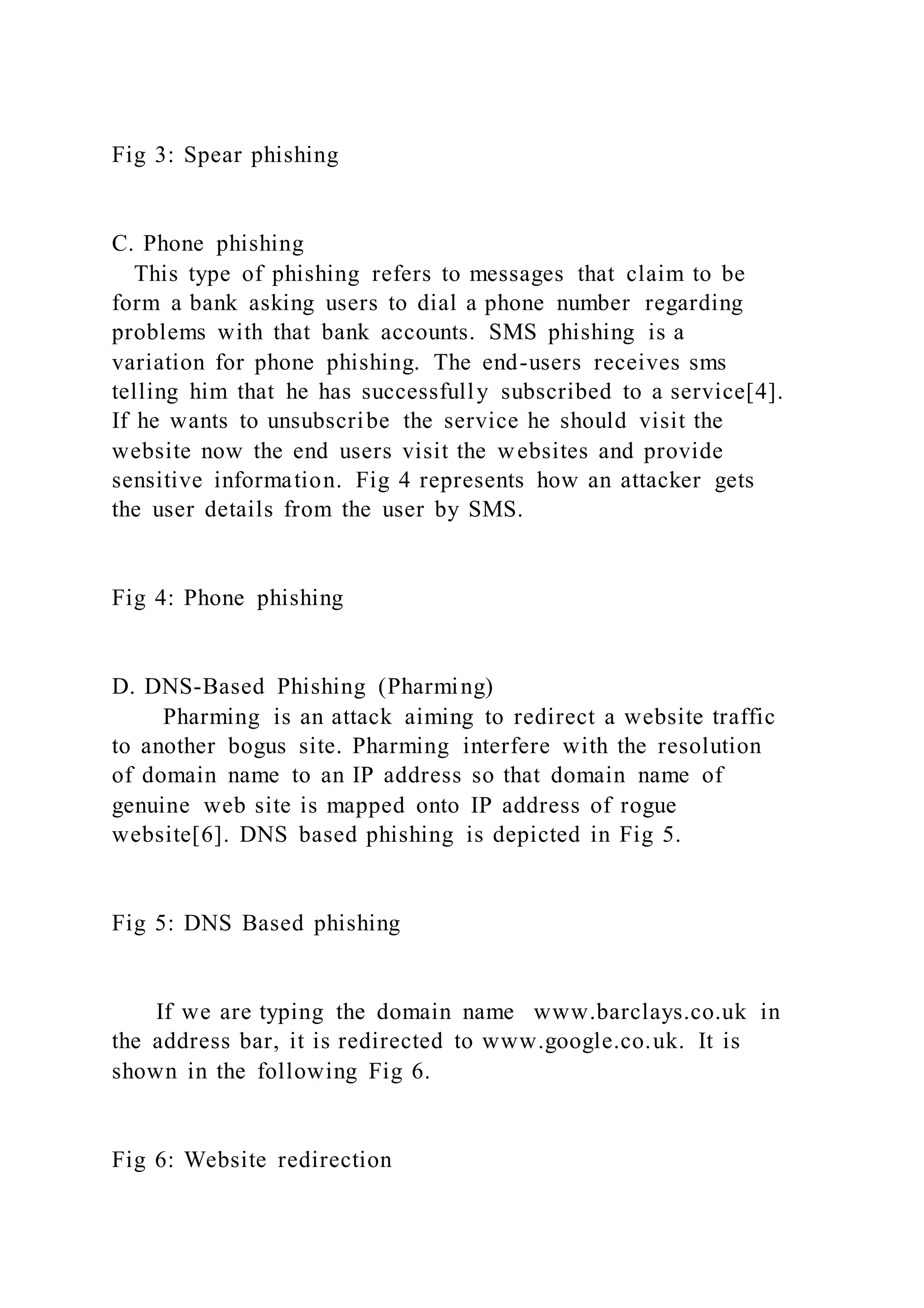 Fig 3: Spear phishing
C. Phone phishing
This type of phishing refers to messages that claim to be
form a bank asking users to dial a phone number regarding
problems with that bank accounts. SMS phishing is a
variation for phone phishing. The end-users receives sms
telling him that he has successfully subscribed to a service[4].
If he wants to unsubscribe the service he should visit the
website now the end users visit the websites and provide
sensitive information. Fig 4 represents how an attacker gets
the user details from the user by SMS.
Fig 4: Phone phishing
D. DNS-Based Phishing (Pharming)
Pharming is an attack aiming to redirect a website traffic
to another bogus site. Pharming interfere with the resolution
of domain name to an IP address so that domain name of
genuine web site is mapped onto IP address of rogue
website[6]. DNS based phishing is depicted in Fig 5.
Fig 5: DNS Based phishing
If we are typing the domain name www.barclays.co.uk in
the address bar, it is redirected to www.google.co.uk. It is
shown in the following Fig 6.
Fig 6: Website redirection
 