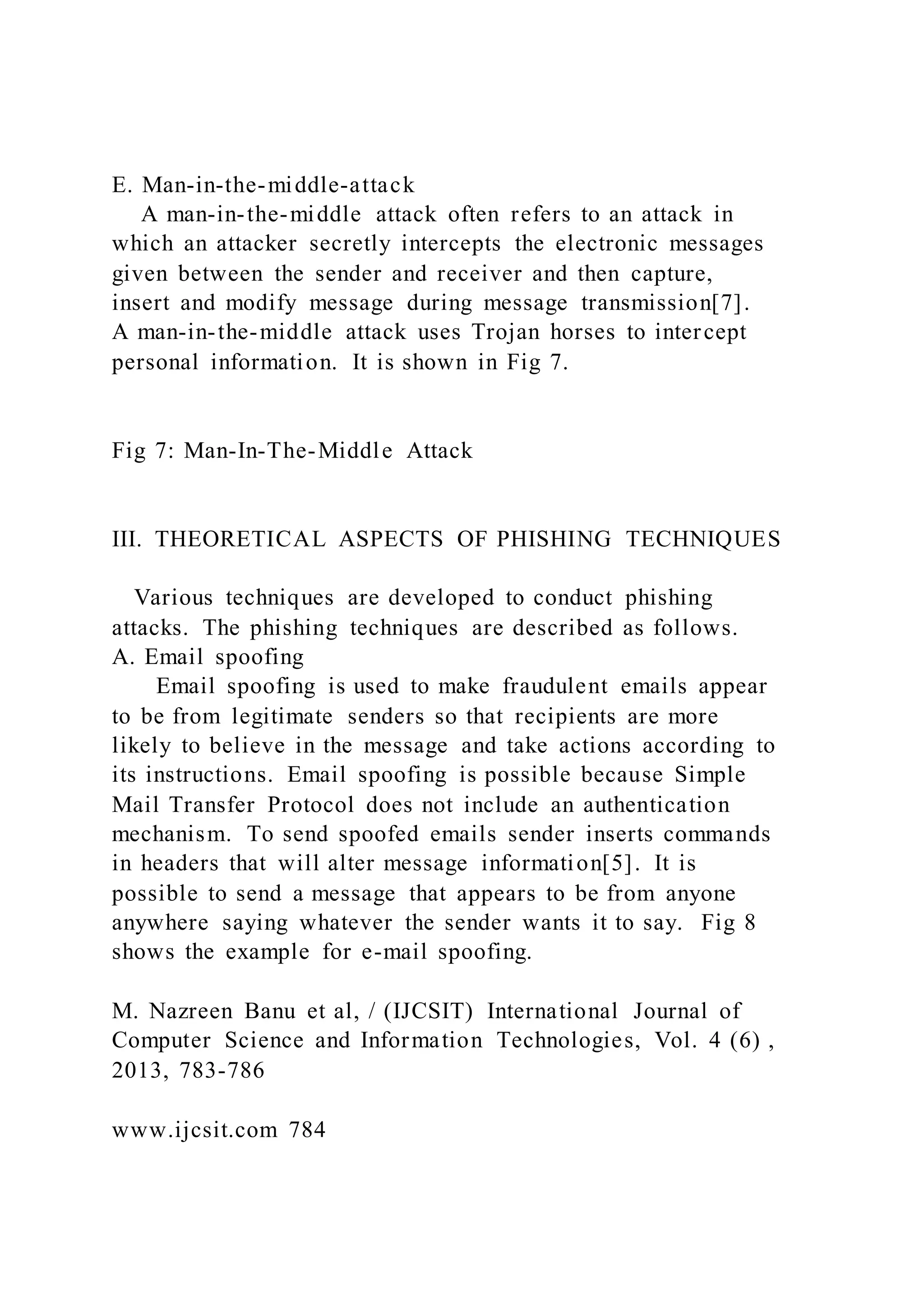 E. Man-in-the-middle-attack
A man-in-the-middle attack often refers to an attack in
which an attacker secretly intercepts the electronic messages
given between the sender and receiver and then capture,
insert and modify message during message transmission[7].
A man-in-the-middle attack uses Trojan horses to intercept
personal information. It is shown in Fig 7.
Fig 7: Man-In-The-Middle Attack
III. THEORETICAL ASPECTS OF PHISHING TECHNIQUES
Various techniques are developed to conduct phishing
attacks. The phishing techniques are described as follows.
A. Email spoofing
Email spoofing is used to make fraudulent emails appear
to be from legitimate senders so that recipients are more
likely to believe in the message and take actions according to
its instructions. Email spoofing is possible because Simple
Mail Transfer Protocol does not include an authentication
mechanism. To send spoofed emails sender inserts commands
in headers that will alter message information[5]. It is
possible to send a message that appears to be from anyone
anywhere saying whatever the sender wants it to say. Fig 8
shows the example for e-mail spoofing.
M. Nazreen Banu et al, / (IJCSIT) International Journal of
Computer Science and Information Technologies, Vol. 4 (6) ,
2013, 783-786
www.ijcsit.com 784
 