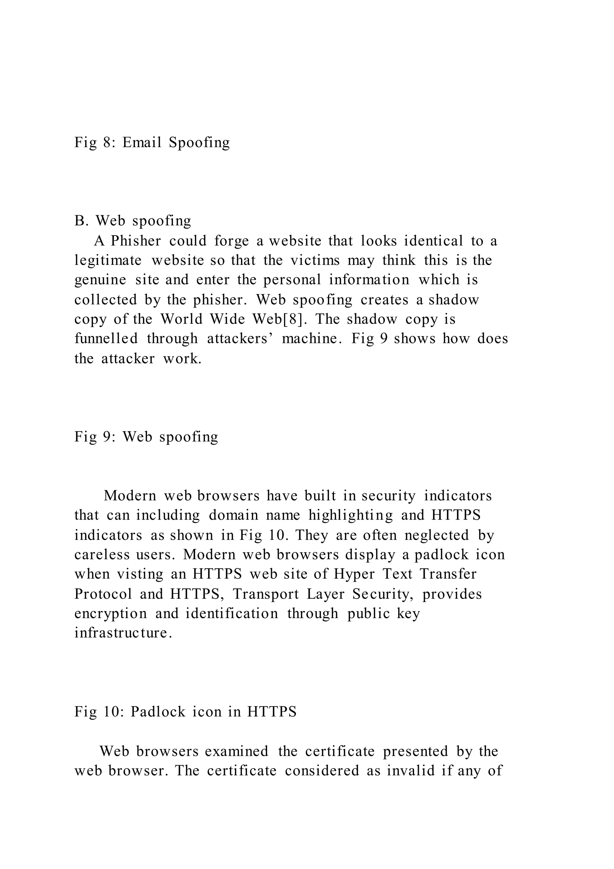 Fig 8: Email Spoofing
B. Web spoofing
A Phisher could forge a website that looks identical to a
legitimate website so that the victims may think this is the
genuine site and enter the personal information which is
collected by the phisher. Web spoofing creates a shadow
copy of the World Wide Web[8]. The shadow copy is
funnelled through attackers’ machine. Fig 9 shows how does
the attacker work.
Fig 9: Web spoofing
Modern web browsers have built in security indicators
that can including domain name highlighting and HTTPS
indicators as shown in Fig 10. They are often neglected by
careless users. Modern web browsers display a padlock icon
when visting an HTTPS web site of Hyper Text Transfer
Protocol and HTTPS, Transport Layer Security, provides
encryption and identification through public key
infrastructure.
Fig 10: Padlock icon in HTTPS
Web browsers examined the certificate presented by the
web browser. The certificate considered as invalid if any of
 