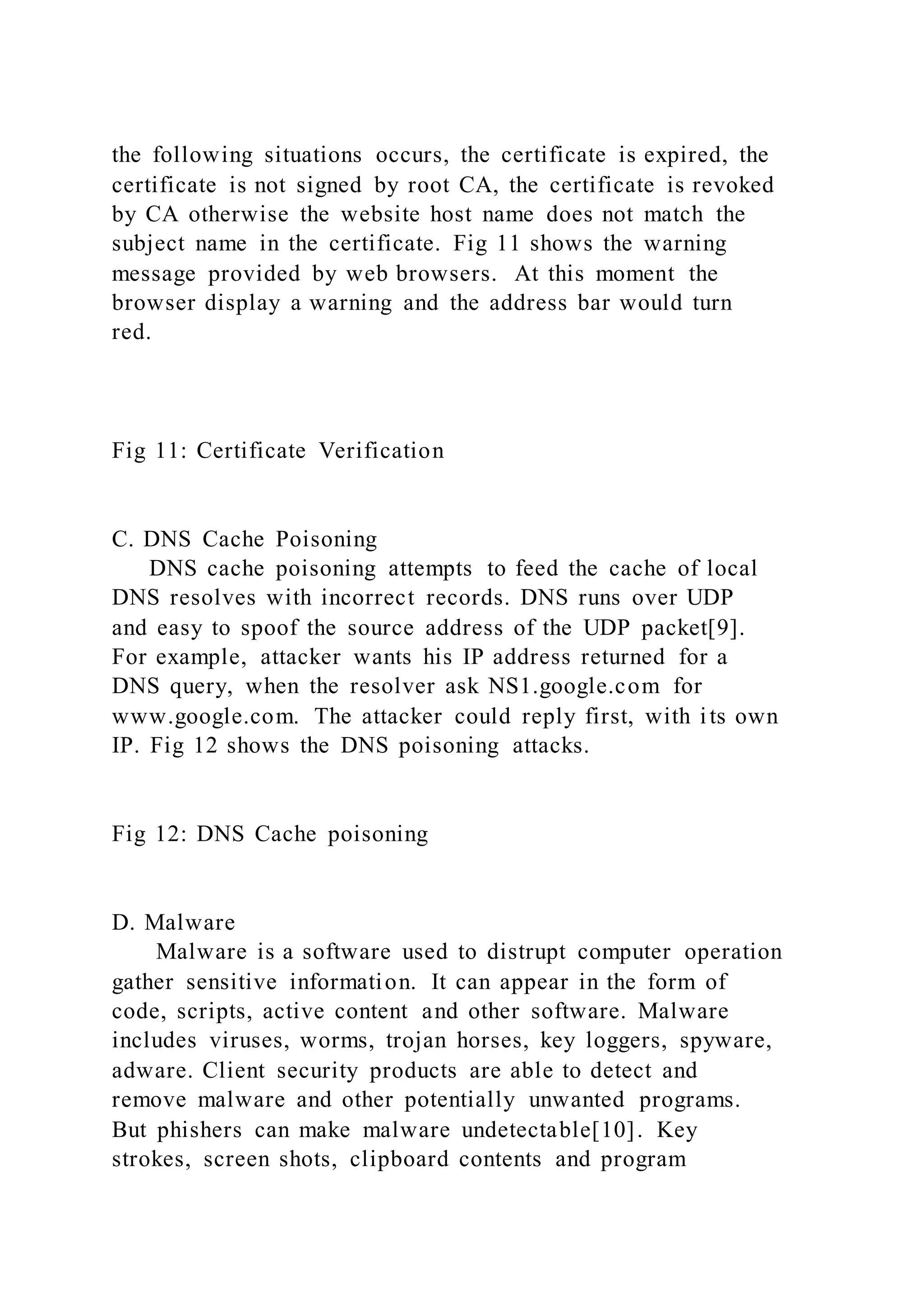 the following situations occurs, the certificate is expired, the
certificate is not signed by root CA, the certificate is revoked
by CA otherwise the website host name does not match the
subject name in the certificate. Fig 11 shows the warning
message provided by web browsers. At this moment the
browser display a warning and the address bar would turn
red.
Fig 11: Certificate Verification
C. DNS Cache Poisoning
DNS cache poisoning attempts to feed the cache of local
DNS resolves with incorrect records. DNS runs over UDP
and easy to spoof the source address of the UDP packet[9].
For example, attacker wants his IP address returned for a
DNS query, when the resolver ask NS1.google.com for
www.google.com. The attacker could reply first, with its own
IP. Fig 12 shows the DNS poisoning attacks.
Fig 12: DNS Cache poisoning
D. Malware
Malware is a software used to distrupt computer operation
gather sensitive information. It can appear in the form of
code, scripts, active content and other software. Malware
includes viruses, worms, trojan horses, key loggers, spyware,
adware. Client security products are able to detect and
remove malware and other potentially unwanted programs.
But phishers can make malware undetectable[10]. Key
strokes, screen shots, clipboard contents and program
 