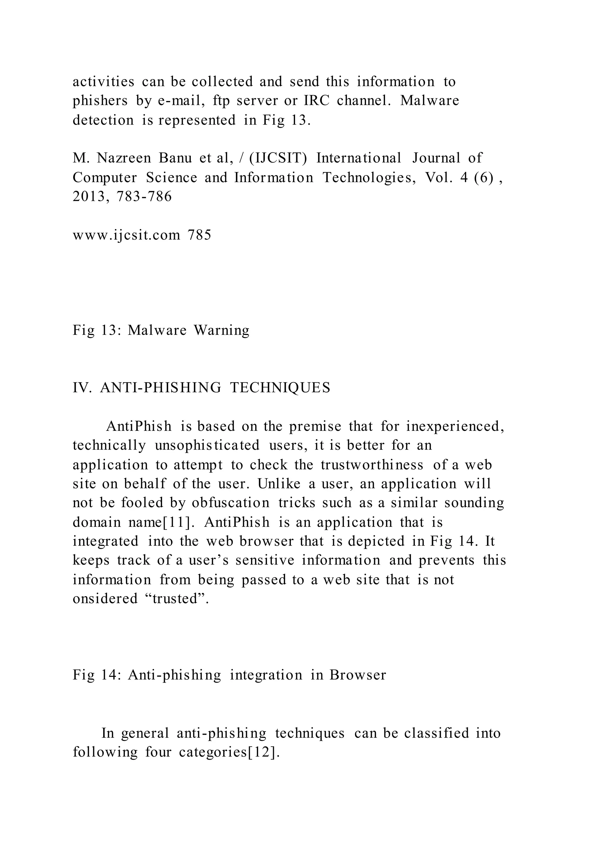activities can be collected and send this information to
phishers by e-mail, ftp server or IRC channel. Malware
detection is represented in Fig 13.
M. Nazreen Banu et al, / (IJCSIT) International Journal of
Computer Science and Information Technologies, Vol. 4 (6) ,
2013, 783-786
www.ijcsit.com 785
Fig 13: Malware Warning
IV. ANTI-PHISHING TECHNIQUES
AntiPhish is based on the premise that for inexperienced,
technically unsophisticated users, it is better for an
application to attempt to check the trustworthiness of a web
site on behalf of the user. Unlike a user, an application will
not be fooled by obfuscation tricks such as a similar sounding
domain name[11]. AntiPhish is an application that is
integrated into the web browser that is depicted in Fig 14. It
keeps track of a user’s sensitive information and prevents this
information from being passed to a web site that is not
onsidered “trusted”.
Fig 14: Anti-phishing integration in Browser
In general anti-phishing techniques can be classified into
following four categories[12].
 