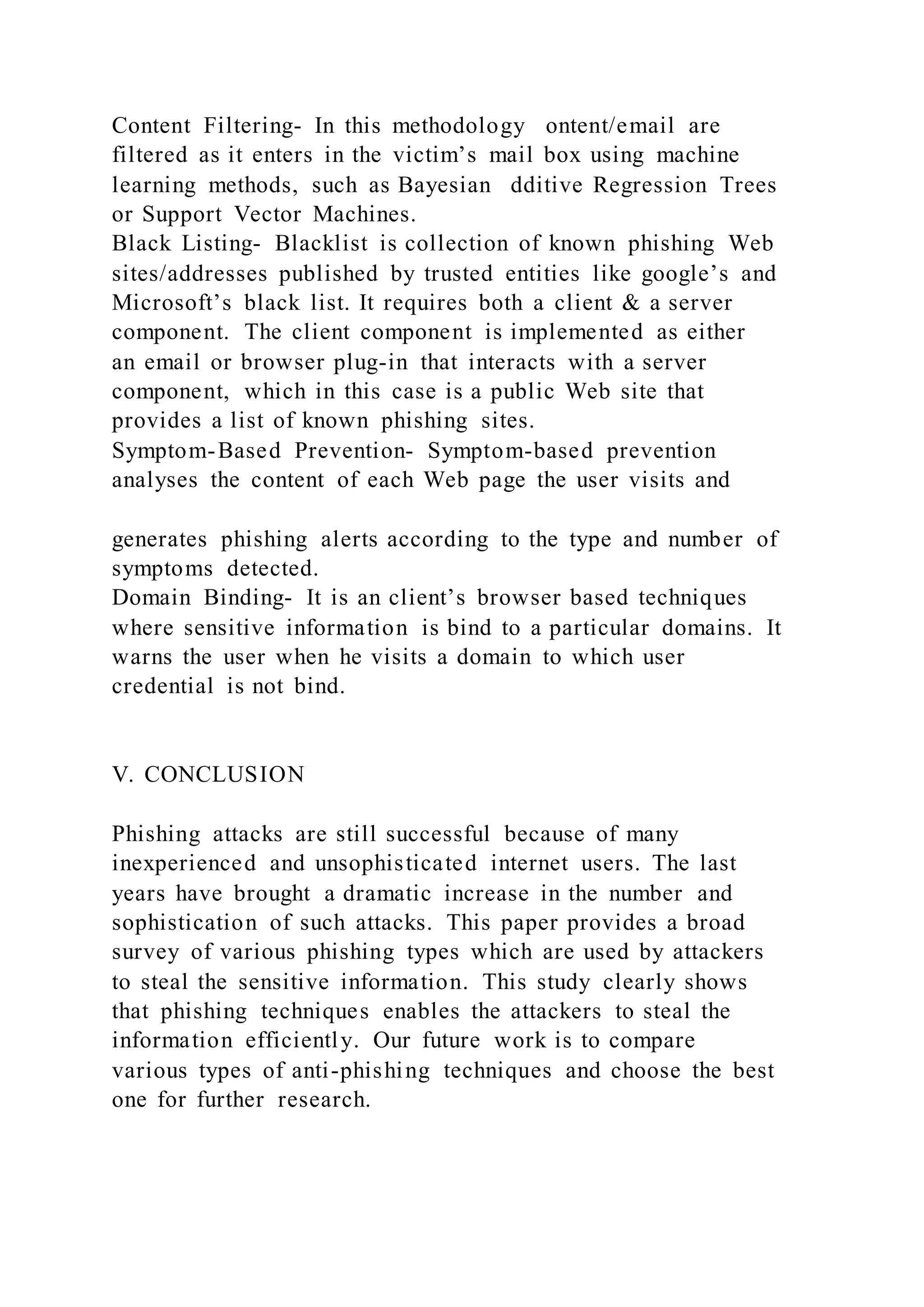 Content Filtering- In this methodology ontent/email are
filtered as it enters in the victim’s mail box using machine
learning methods, such as Bayesian dditive Regression Trees
or Support Vector Machines.
Black Listing- Blacklist is collection of known phishing Web
sites/addresses published by trusted entities like google’s and
Microsoft’s black list. It requires both a client & a server
component. The client component is implemented as either
an email or browser plug-in that interacts with a server
component, which in this case is a public Web site that
provides a list of known phishing sites.
Symptom-Based Prevention- Symptom-based prevention
analyses the content of each Web page the user visits and
generates phishing alerts according to the type and number of
symptoms detected.
Domain Binding- It is an client’s browser based techniques
where sensitive information is bind to a particular domains. It
warns the user when he visits a domain to which user
credential is not bind.
V. CONCLUSION
Phishing attacks are still successful because of many
inexperienced and unsophisticated internet users. The last
years have brought a dramatic increase in the number and
sophistication of such attacks. This paper provides a broad
survey of various phishing types which are used by attackers
to steal the sensitive information. This study clearly shows
that phishing techniques enables the attackers to steal the
information efficiently. Our future work is to compare
various types of anti-phishing techniques and choose the best
one for further research.
 