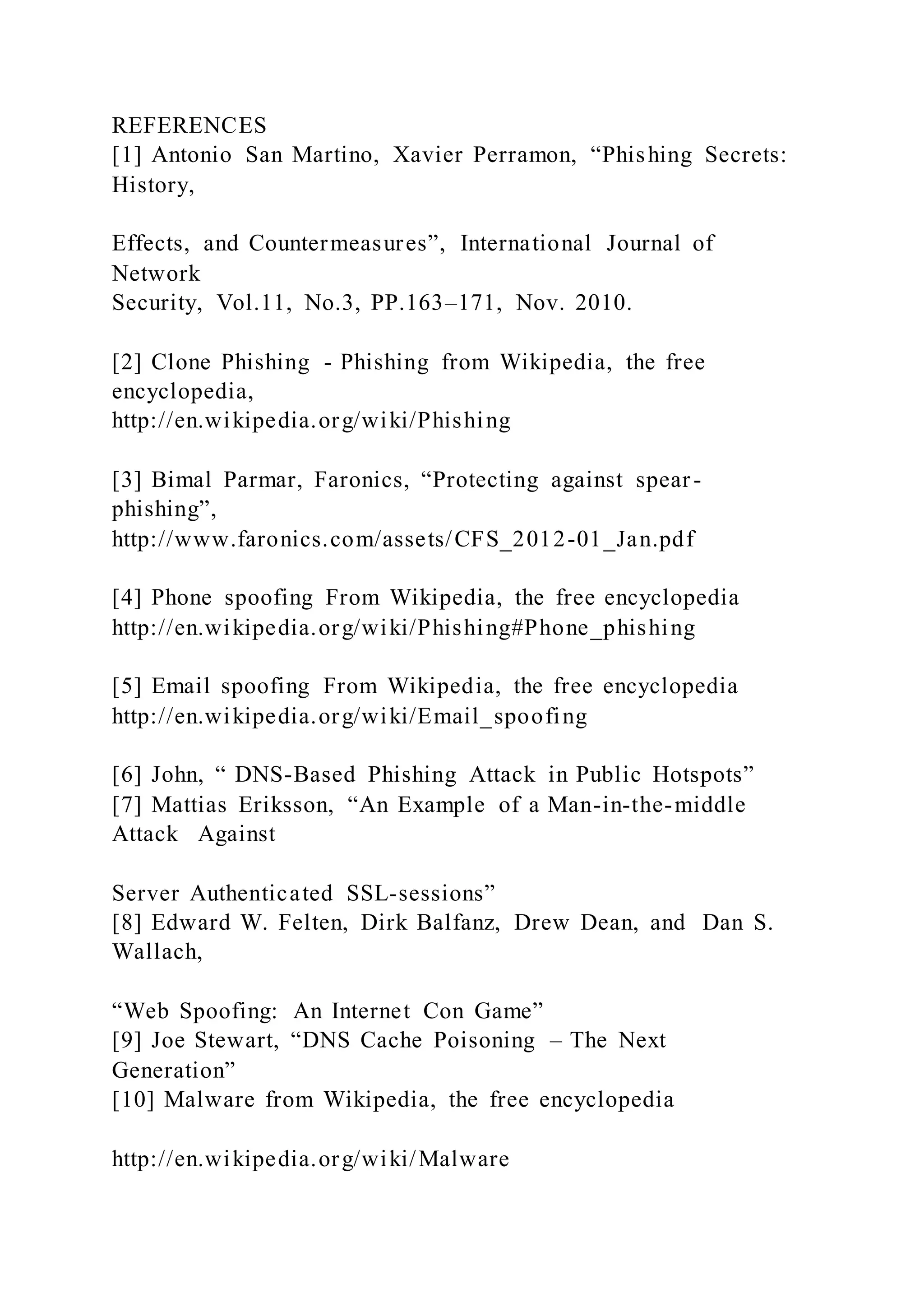 REFERENCES
[1] Antonio San Martino, Xavier Perramon, “Phishing Secrets:
History,
Effects, and Countermeasures”, International Journal of
Network
Security, Vol.11, No.3, PP.163–171, Nov. 2010.
[2] Clone Phishing - Phishing from Wikipedia, the free
encyclopedia,
http://en.wikipedia.org/wiki/Phishing
[3] Bimal Parmar, Faronics, “Protecting against spear-
phishing”,
http://www.faronics.com/assets/CFS_2012-01_Jan.pdf
[4] Phone spoofing From Wikipedia, the free encyclopedia
http://en.wikipedia.org/wiki/Phishing#Phone_phishing
[5] Email spoofing From Wikipedia, the free encyclopedia
http://en.wikipedia.org/wiki/Email_spoofing
[6] John, “ DNS-Based Phishing Attack in Public Hotspots”
[7] Mattias Eriksson, “An Example of a Man-in-the-middle
Attack Against
Server Authenticated SSL-sessions”
[8] Edward W. Felten, Dirk Balfanz, Drew Dean, and Dan S.
Wallach,
“Web Spoofing: An Internet Con Game”
[9] Joe Stewart, “DNS Cache Poisoning – The Next
Generation”
[10] Malware from Wikipedia, the free encyclopedia
http://en.wikipedia.org/wiki/Malware
 