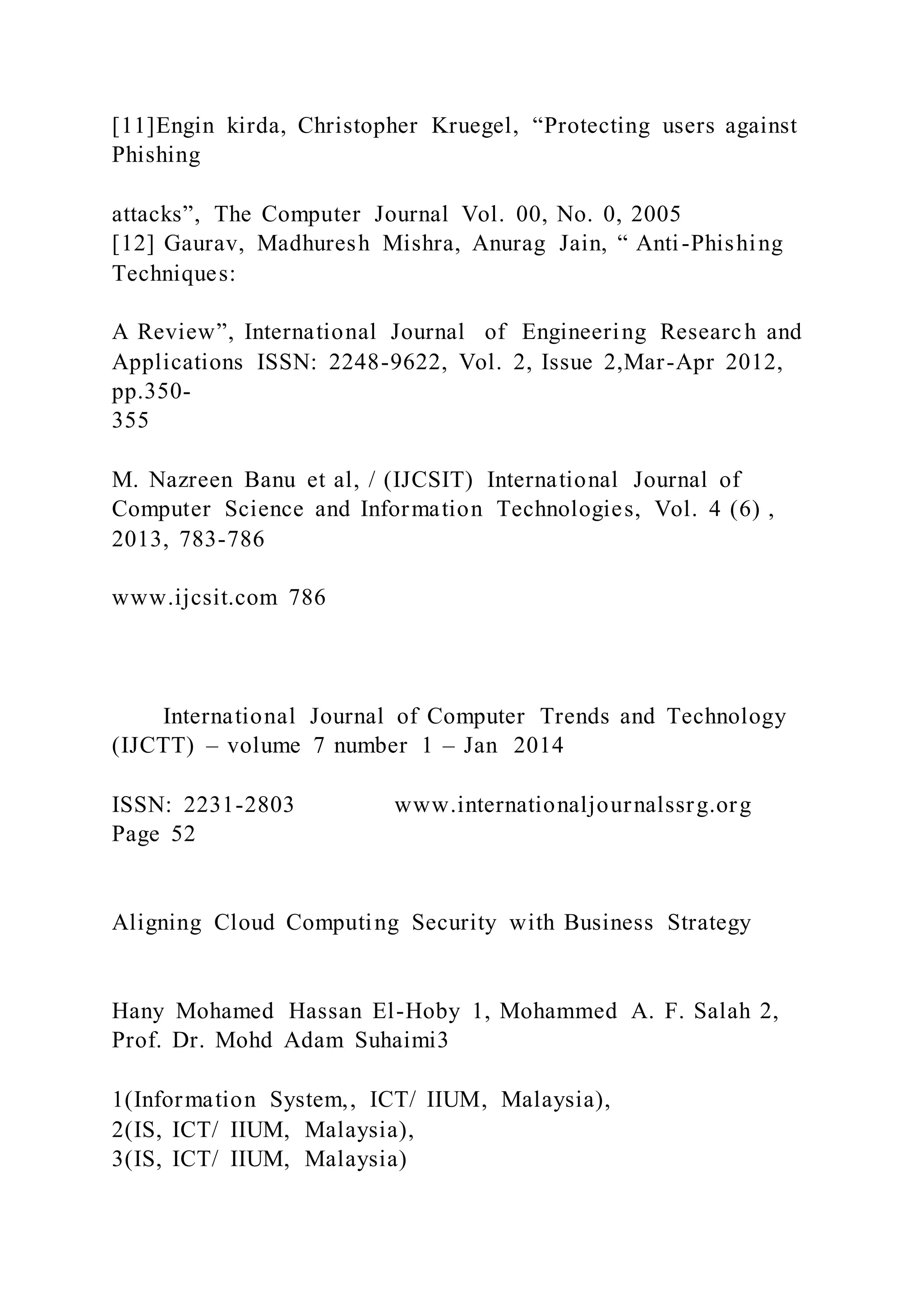 [11]Engin kirda, Christopher Kruegel, “Protecting users against
Phishing
attacks”, The Computer Journal Vol. 00, No. 0, 2005
[12] Gaurav, Madhuresh Mishra, Anurag Jain, “ Anti-Phishing
Techniques:
A Review”, International Journal of Engineering Research and
Applications ISSN: 2248-9622, Vol. 2, Issue 2,Mar-Apr 2012,
pp.350-
355
M. Nazreen Banu et al, / (IJCSIT) International Journal of
Computer Science and Information Technologies, Vol. 4 (6) ,
2013, 783-786
www.ijcsit.com 786
International Journal of Computer Trends and Technology
(IJCTT) – volume 7 number 1 – Jan 2014
ISSN: 2231-2803 www.internationaljournalssrg.org
Page 52
Aligning Cloud Computing Security with Business Strategy
Hany Mohamed Hassan El-Hoby 1, Mohammed A. F. Salah 2,
Prof. Dr. Mohd Adam Suhaimi3
1(Information System,, ICT/ IIUM, Malaysia),
2(IS, ICT/ IIUM, Malaysia),
3(IS, ICT/ IIUM, Malaysia)
 