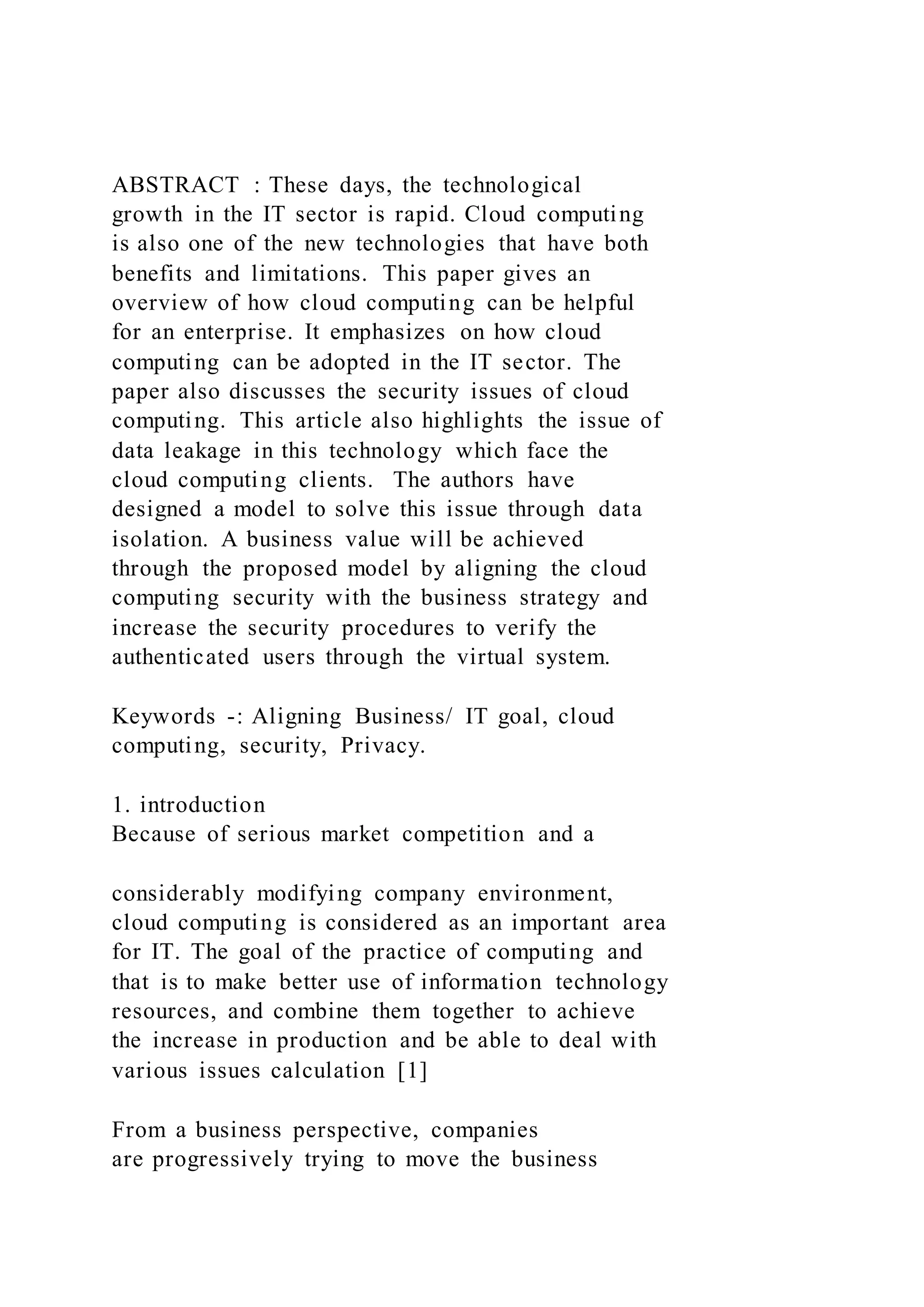 ABSTRACT : These days, the technological
growth in the IT sector is rapid. Cloud computing
is also one of the new technologies that have both
benefits and limitations. This paper gives an
overview of how cloud computing can be helpful
for an enterprise. It emphasizes on how cloud
computing can be adopted in the IT sector. The
paper also discusses the security issues of cloud
computing. This article also highlights the issue of
data leakage in this technology which face the
cloud computing clients. The authors have
designed a model to solve this issue through data
isolation. A business value will be achieved
through the proposed model by aligning the cloud
computing security with the business strategy and
increase the security procedures to verify the
authenticated users through the virtual system.
Keywords -: Aligning Business/ IT goal, cloud
computing, security, Privacy.
1. introduction
Because of serious market competition and a
considerably modifying company environment,
cloud computing is considered as an important area
for IT. The goal of the practice of computing and
that is to make better use of information technology
resources, and combine them together to achieve
the increase in production and be able to deal with
various issues calculation [1]
From a business perspective, companies
are progressively trying to move the business
 