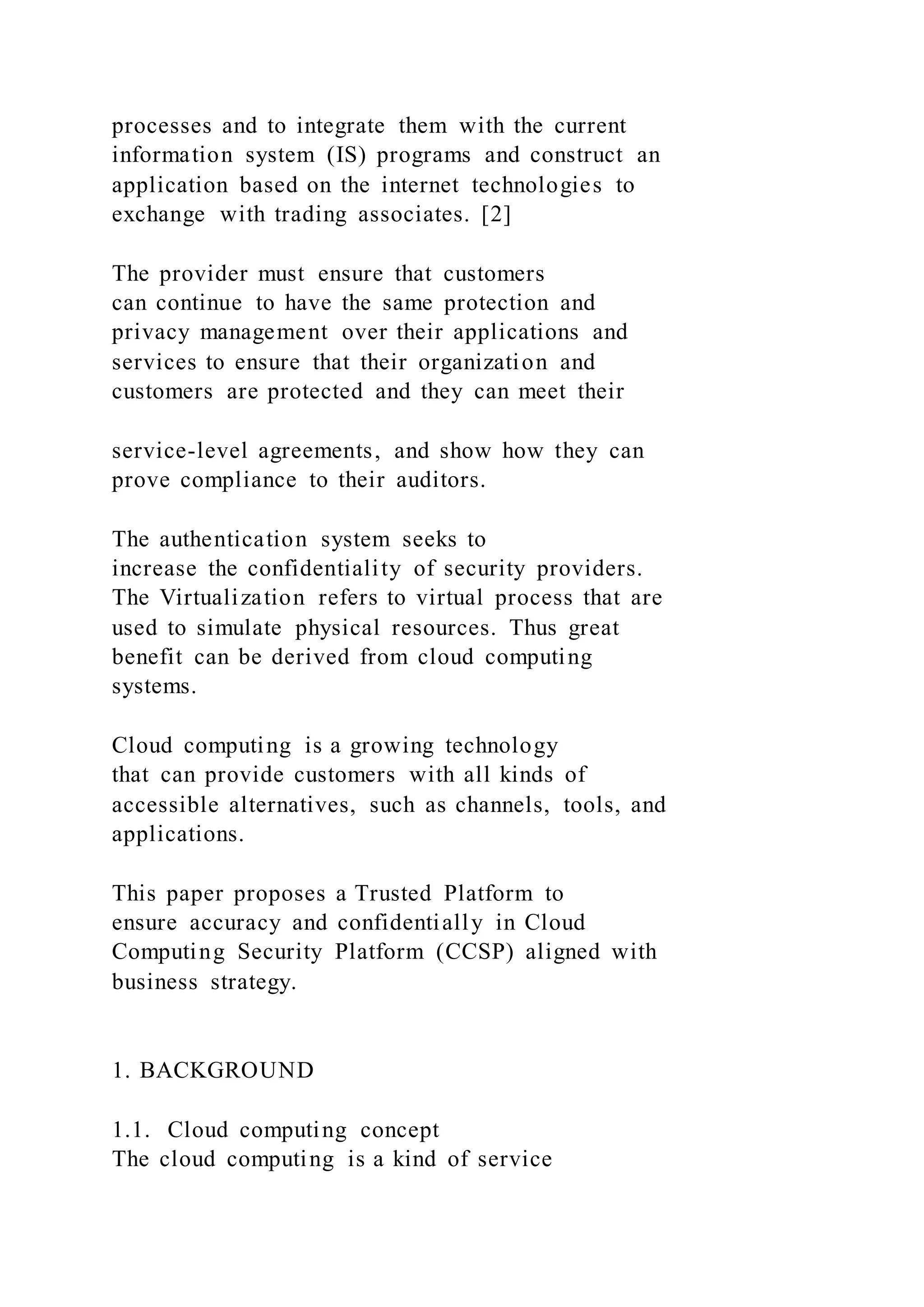 processes and to integrate them with the current
information system (IS) programs and construct an
application based on the internet technologies to
exchange with trading associates. [2]
The provider must ensure that customers
can continue to have the same protection and
privacy management over their applications and
services to ensure that their organization and
customers are protected and they can meet their
service-level agreements, and show how they can
prove compliance to their auditors.
The authentication system seeks to
increase the confidentiality of security providers.
The Virtualization refers to virtual process that are
used to simulate physical resources. Thus great
benefit can be derived from cloud computing
systems.
Cloud computing is a growing technology
that can provide customers with all kinds of
accessible alternatives, such as channels, tools, and
applications.
This paper proposes a Trusted Platform to
ensure accuracy and confidentially in Cloud
Computing Security Platform (CCSP) aligned with
business strategy.
1. BACKGROUND
1.1. Cloud computing concept
The cloud computing is a kind of service
 