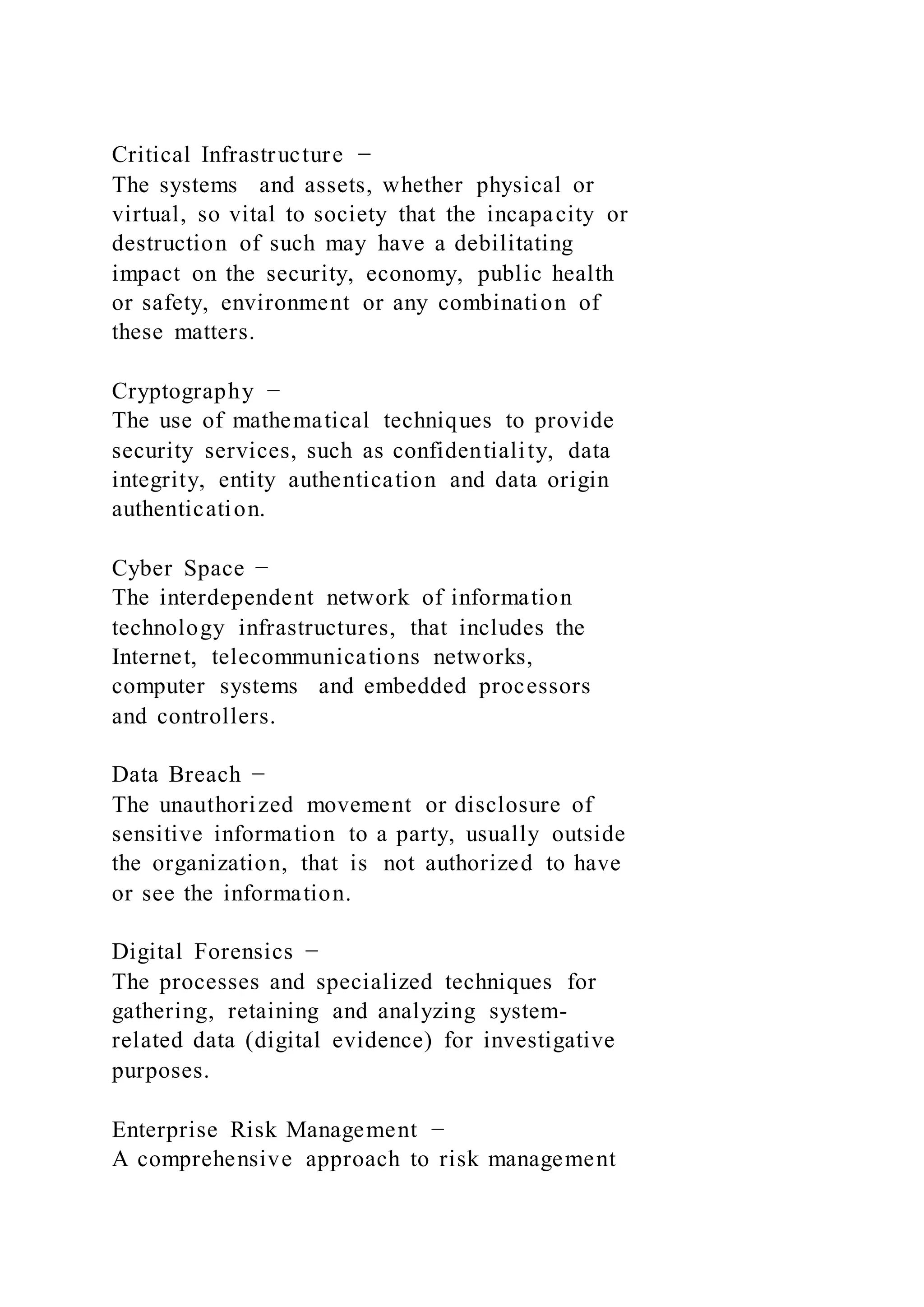 Critical Infrastructure −
The systems and assets, whether physical or
virtual, so vital to society that the incapacity or
destruction of such may have a debilitating
impact on the security, economy, public health
or safety, environment or any combination of
these matters.
Cryptography −
The use of mathematical techniques to provide
security services, such as confidentiality, data
integrity, entity authentication and data origin
authentication.
Cyber Space −
The interdependent network of information
technology infrastructures, that includes the
Internet, telecommunications networks,
computer systems and embedded processors
and controllers.
Data Breach −
The unauthorized movement or disclosure of
sensitive information to a party, usually outside
the organization, that is not authorized to have
or see the information.
Digital Forensics −
The processes and specialized techniques for
gathering, retaining and analyzing system-
related data (digital evidence) for investigative
purposes.
Enterprise Risk Management −
A comprehensive approach to risk management
 