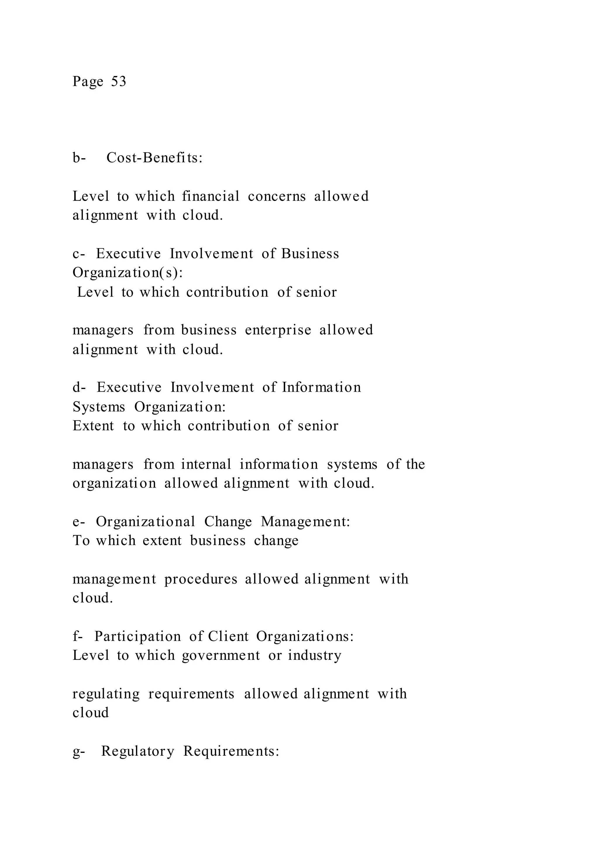 Page 53
b- Cost-Benefits:
Level to which financial concerns allowed
alignment with cloud.
c- Executive Involvement of Business
Organization(s):
Level to which contribution of senior
managers from business enterprise allowed
alignment with cloud.
d- Executive Involvement of Information
Systems Organization:
Extent to which contribution of senior
managers from internal information systems of the
organization allowed alignment with cloud.
e- Organizational Change Management:
To which extent business change
management procedures allowed alignment with
cloud.
f- Participation of Client Organizations:
Level to which government or industry
regulating requirements allowed alignment with
cloud
g- Regulatory Requirements:
 
