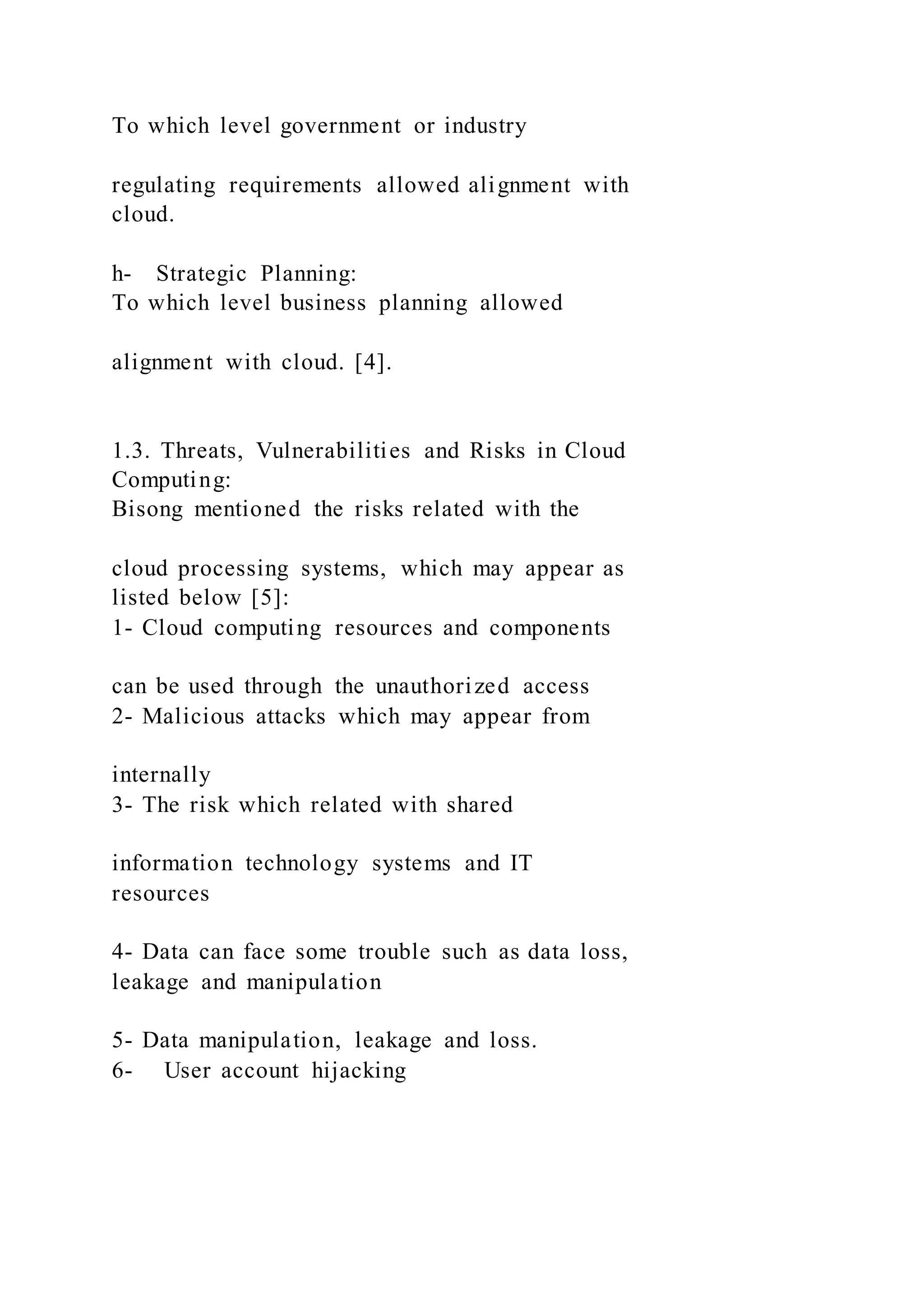 To which level government or industry
regulating requirements allowed alignment with
cloud.
h- Strategic Planning:
To which level business planning allowed
alignment with cloud. [4].
1.3. Threats, Vulnerabilities and Risks in Cloud
Computing:
Bisong mentioned the risks related with the
cloud processing systems, which may appear as
listed below [5]:
1- Cloud computing resources and components
can be used through the unauthorized access
2- Malicious attacks which may appear from
internally
3- The risk which related with shared
information technology systems and IT
resources
4- Data can face some trouble such as data loss,
leakage and manipulation
5- Data manipulation, leakage and loss.
6- User account hijacking
 