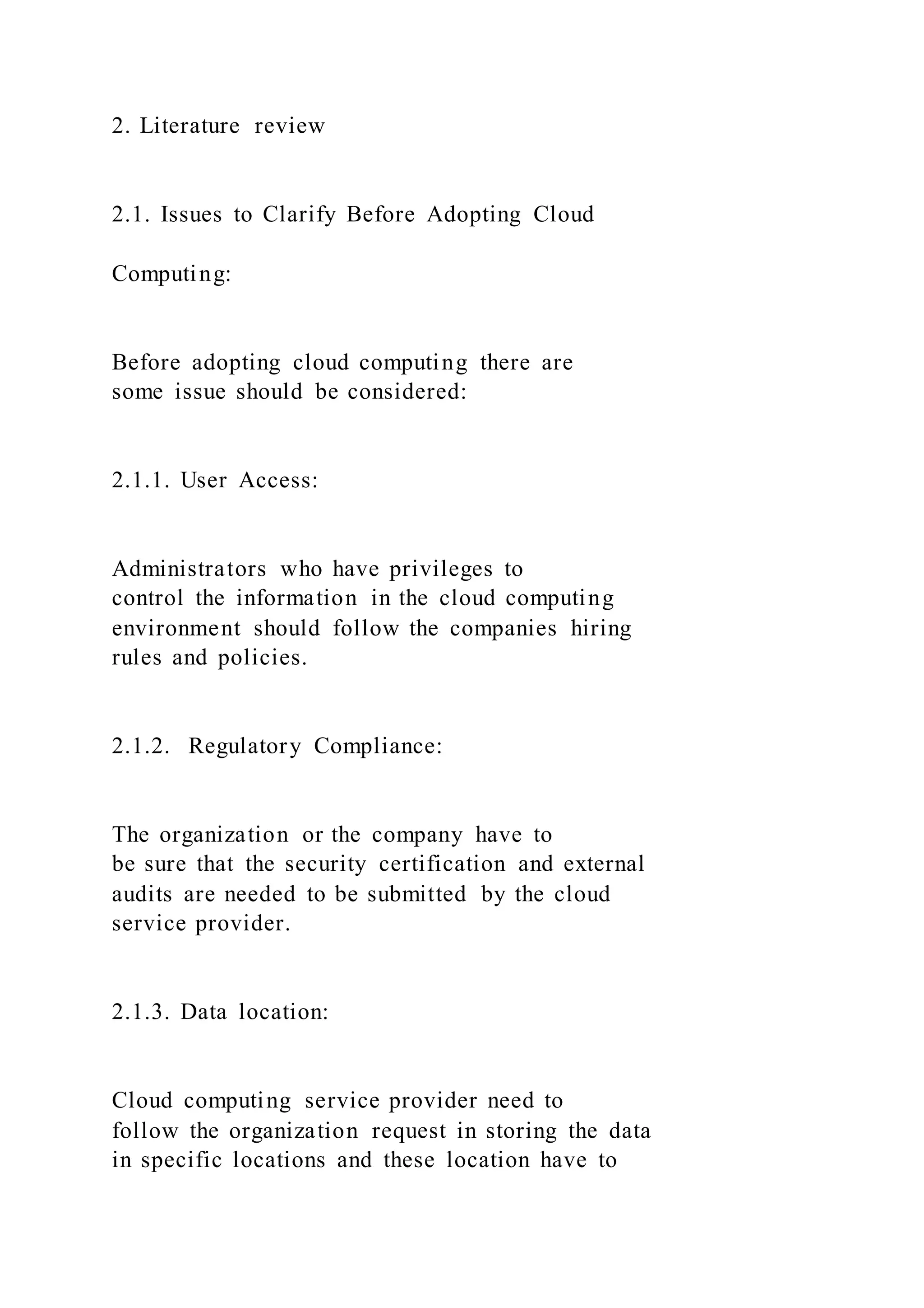 2. Literature review
2.1. Issues to Clarify Before Adopting Cloud
Computing:
Before adopting cloud computing there are
some issue should be considered:
2.1.1. User Access:
Administrators who have privileges to
control the information in the cloud computing
environment should follow the companies hiring
rules and policies.
2.1.2. Regulatory Compliance:
The organization or the company have to
be sure that the security certification and external
audits are needed to be submitted by the cloud
service provider.
2.1.3. Data location:
Cloud computing service provider need to
follow the organization request in storing the data
in specific locations and these location have to
 