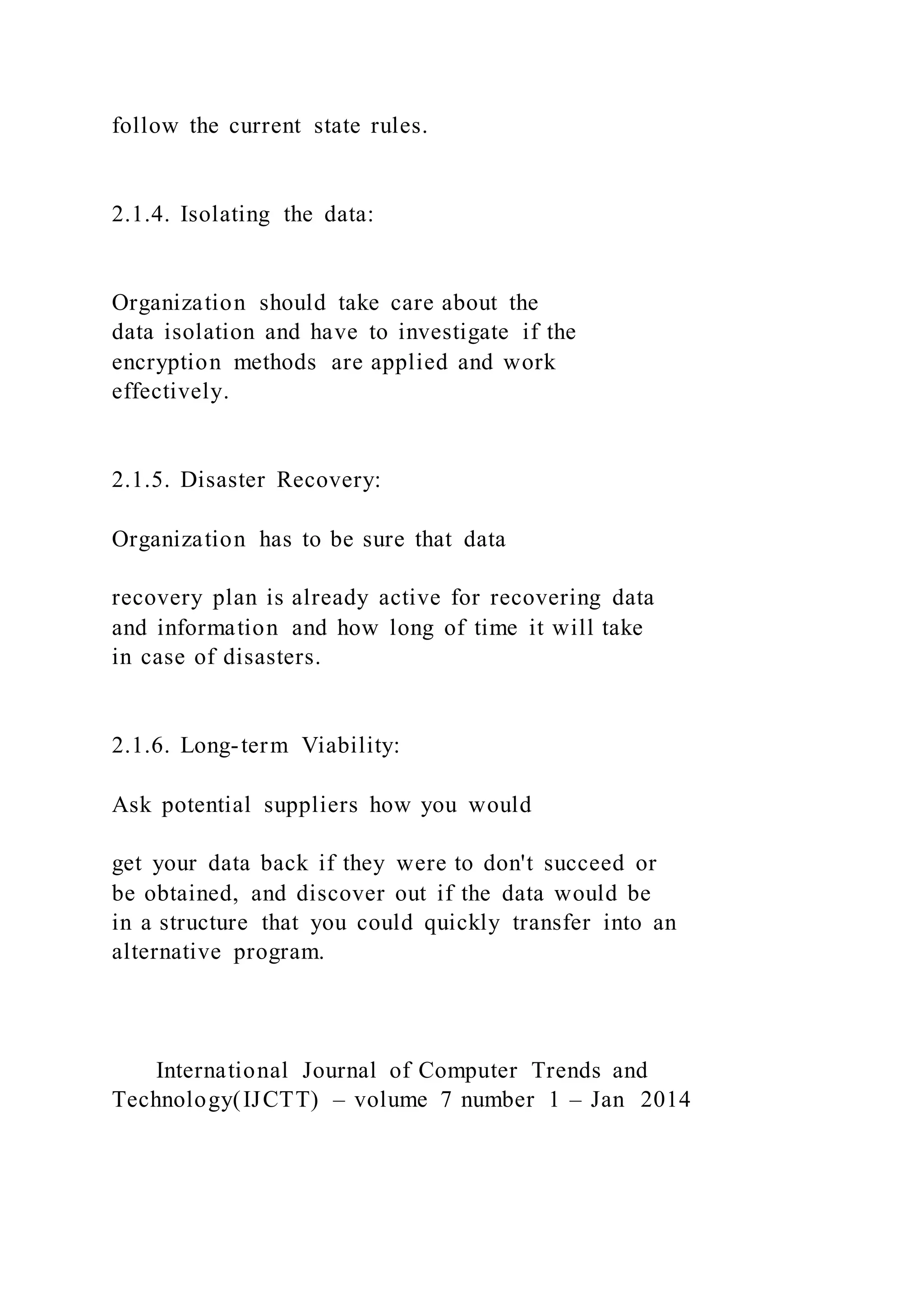 follow the current state rules.
2.1.4. Isolating the data:
Organization should take care about the
data isolation and have to investigate if the
encryption methods are applied and work
effectively.
2.1.5. Disaster Recovery:
Organization has to be sure that data
recovery plan is already active for recovering data
and information and how long of time it will take
in case of disasters.
2.1.6. Long-term Viability:
Ask potential suppliers how you would
get your data back if they were to don't succeed or
be obtained, and discover out if the data would be
in a structure that you could quickly transfer into an
alternative program.
International Journal of Computer Trends and
Technology(IJCTT) – volume 7 number 1 – Jan 2014
 