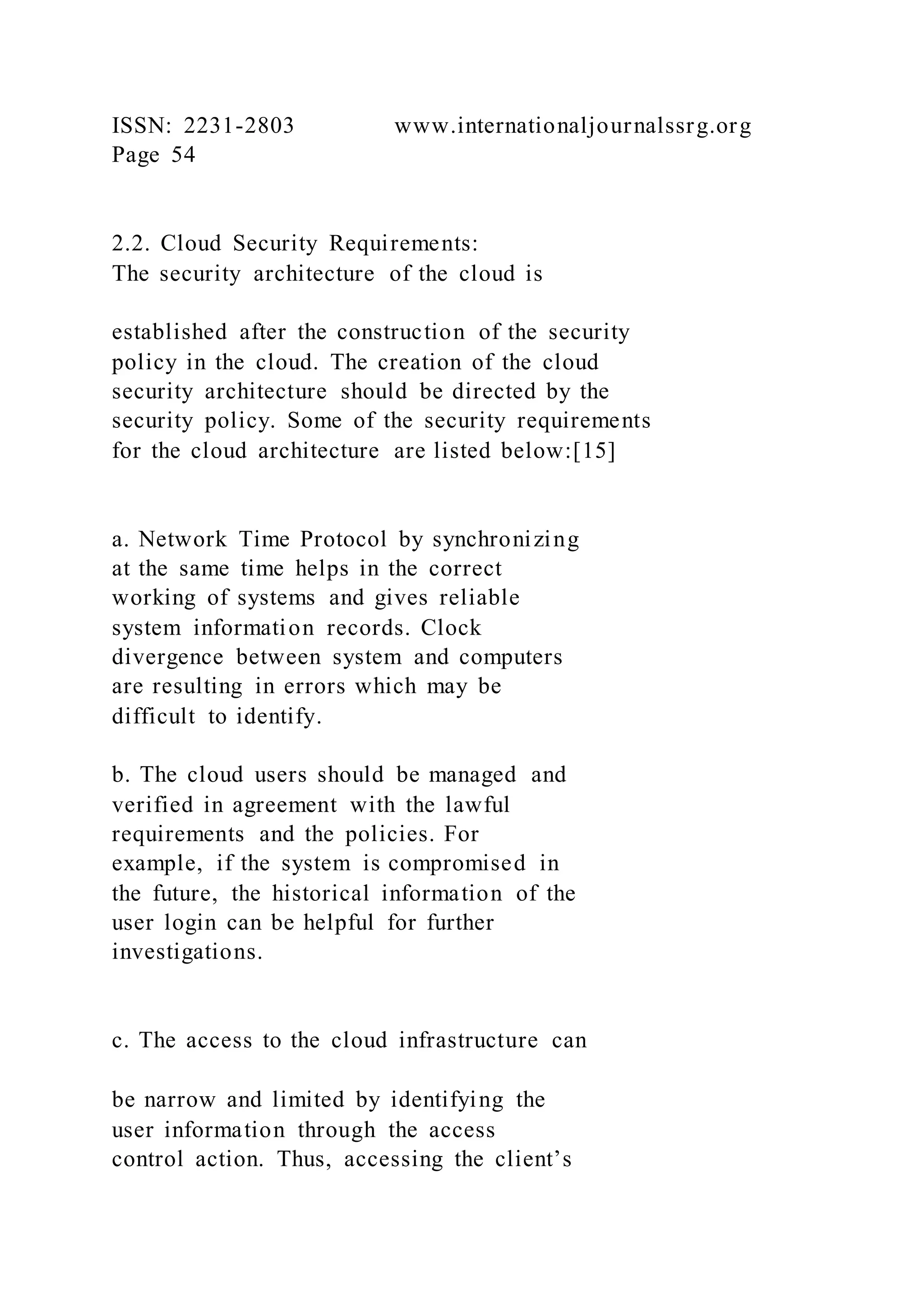 ISSN: 2231-2803 www.internationaljournalssrg.org
Page 54
2.2. Cloud Security Requirements:
The security architecture of the cloud is
established after the construction of the security
policy in the cloud. The creation of the cloud
security architecture should be directed by the
security policy. Some of the security requirements
for the cloud architecture are listed below:[15]
a. Network Time Protocol by synchronizing
at the same time helps in the correct
working of systems and gives reliable
system information records. Clock
divergence between system and computers
are resulting in errors which may be
difficult to identify.
b. The cloud users should be managed and
verified in agreement with the lawful
requirements and the policies. For
example, if the system is compromised in
the future, the historical information of the
user login can be helpful for further
investigations.
c. The access to the cloud infrastructure can
be narrow and limited by identifying the
user information through the access
control action. Thus, accessing the client’s
 