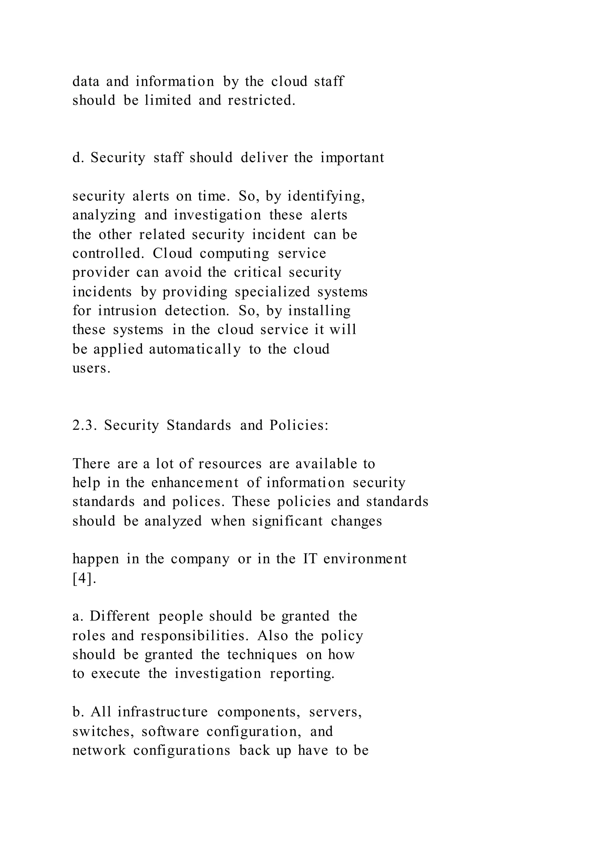 data and information by the cloud staff
should be limited and restricted.
d. Security staff should deliver the important
security alerts on time. So, by identifying,
analyzing and investigation these alerts
the other related security incident can be
controlled. Cloud computing service
provider can avoid the critical security
incidents by providing specialized systems
for intrusion detection. So, by installing
these systems in the cloud service it will
be applied automatically to the cloud
users.
2.3. Security Standards and Policies:
There are a lot of resources are available to
help in the enhancement of information security
standards and polices. These policies and standards
should be analyzed when significant changes
happen in the company or in the IT environment
[4].
a. Different people should be granted the
roles and responsibilities. Also the policy
should be granted the techniques on how
to execute the investigation reporting.
b. All infrastructure components, servers,
switches, software configuration, and
network configurations back up have to be
 
