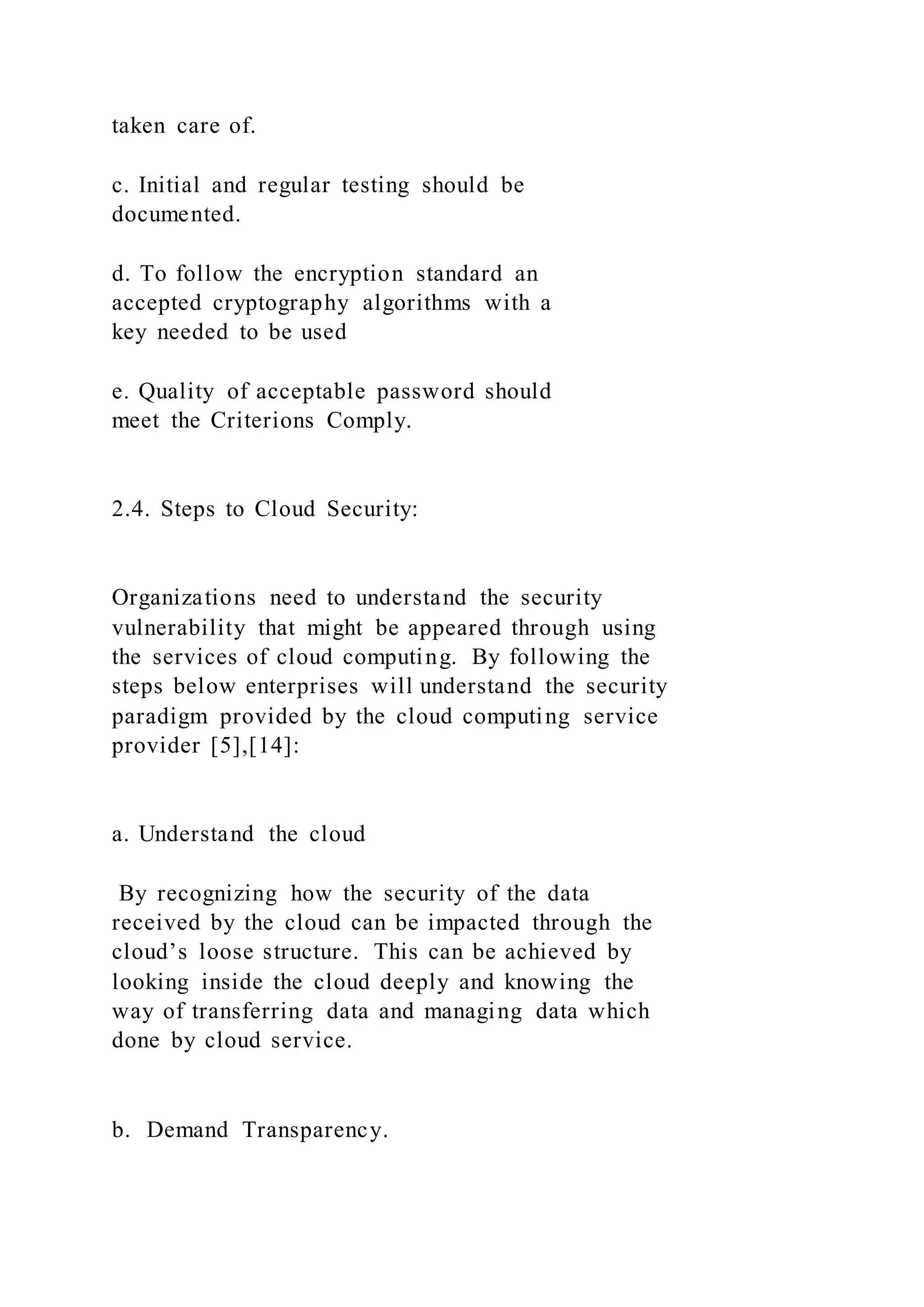 taken care of.
c. Initial and regular testing should be
documented.
d. To follow the encryption standard an
accepted cryptography algorithms with a
key needed to be used
e. Quality of acceptable password should
meet the Criterions Comply.
2.4. Steps to Cloud Security:
Organizations need to understand the security
vulnerability that might be appeared through using
the services of cloud computing. By following the
steps below enterprises will understand the security
paradigm provided by the cloud computing service
provider [5],[14]:
a. Understand the cloud
By recognizing how the security of the data
received by the cloud can be impacted through the
cloud’s loose structure. This can be achieved by
looking inside the cloud deeply and knowing the
way of transferring data and managing data which
done by cloud service.
b. Demand Transparency.
 