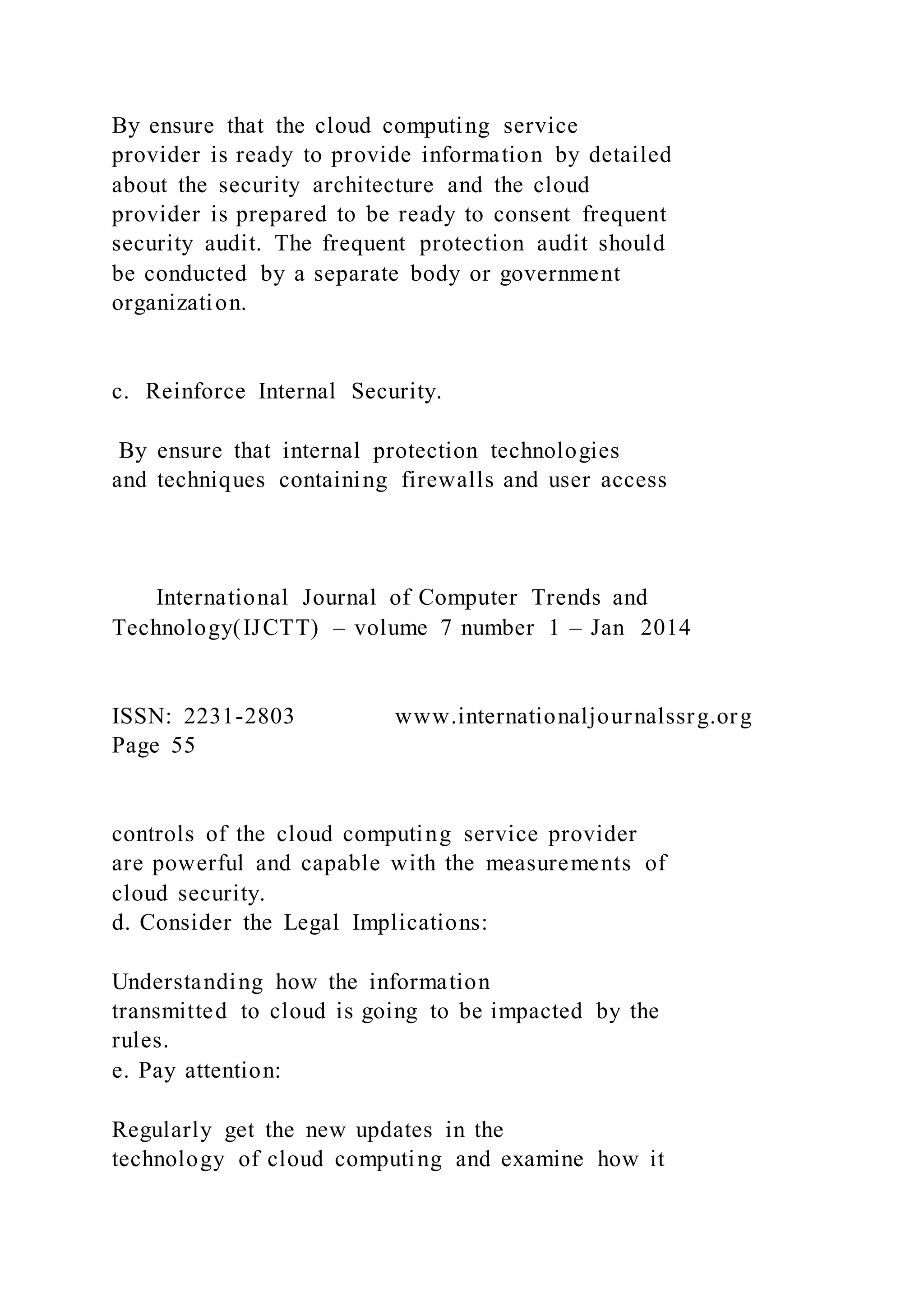By ensure that the cloud computing service
provider is ready to provide information by detailed
about the security architecture and the cloud
provider is prepared to be ready to consent frequent
security audit. The frequent protection audit should
be conducted by a separate body or government
organization.
c. Reinforce Internal Security.
By ensure that internal protection technologies
and techniques containing firewalls and user access
International Journal of Computer Trends and
Technology(IJCTT) – volume 7 number 1 – Jan 2014
ISSN: 2231-2803 www.internationaljournalssrg.org
Page 55
controls of the cloud computing service provider
are powerful and capable with the measurements of
cloud security.
d. Consider the Legal Implications:
Understanding how the information
transmitted to cloud is going to be impacted by the
rules.
e. Pay attention:
Regularly get the new updates in the
technology of cloud computing and examine how it
 