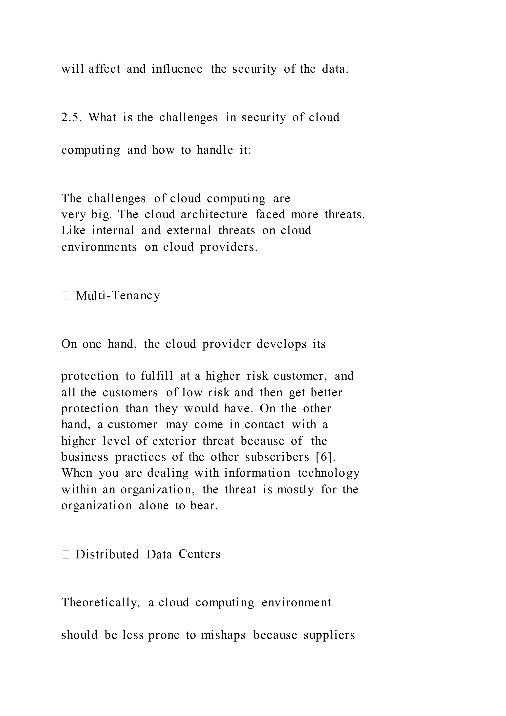 will affect and influence the security of the data.
2.5. What is the challenges in security of cloud
computing and how to handle it:
The challenges of cloud computing are
very big. The cloud architecture faced more threats.
Like internal and external threats on cloud
environments on cloud providers.
ti-Tenancy
On one hand, the cloud provider develops its
protection to fulfill at a higher risk customer, and
all the customers of low risk and then get better
protection than they would have. On the other
hand, a customer may come in contact with a
higher level of exterior threat because of the
business practices of the other subscribers [6].
When you are dealing with information technology
within an organization, the threat is mostly for the
organization alone to bear.
Centers
Theoretically, a cloud computing environment
should be less prone to mishaps because suppliers
 