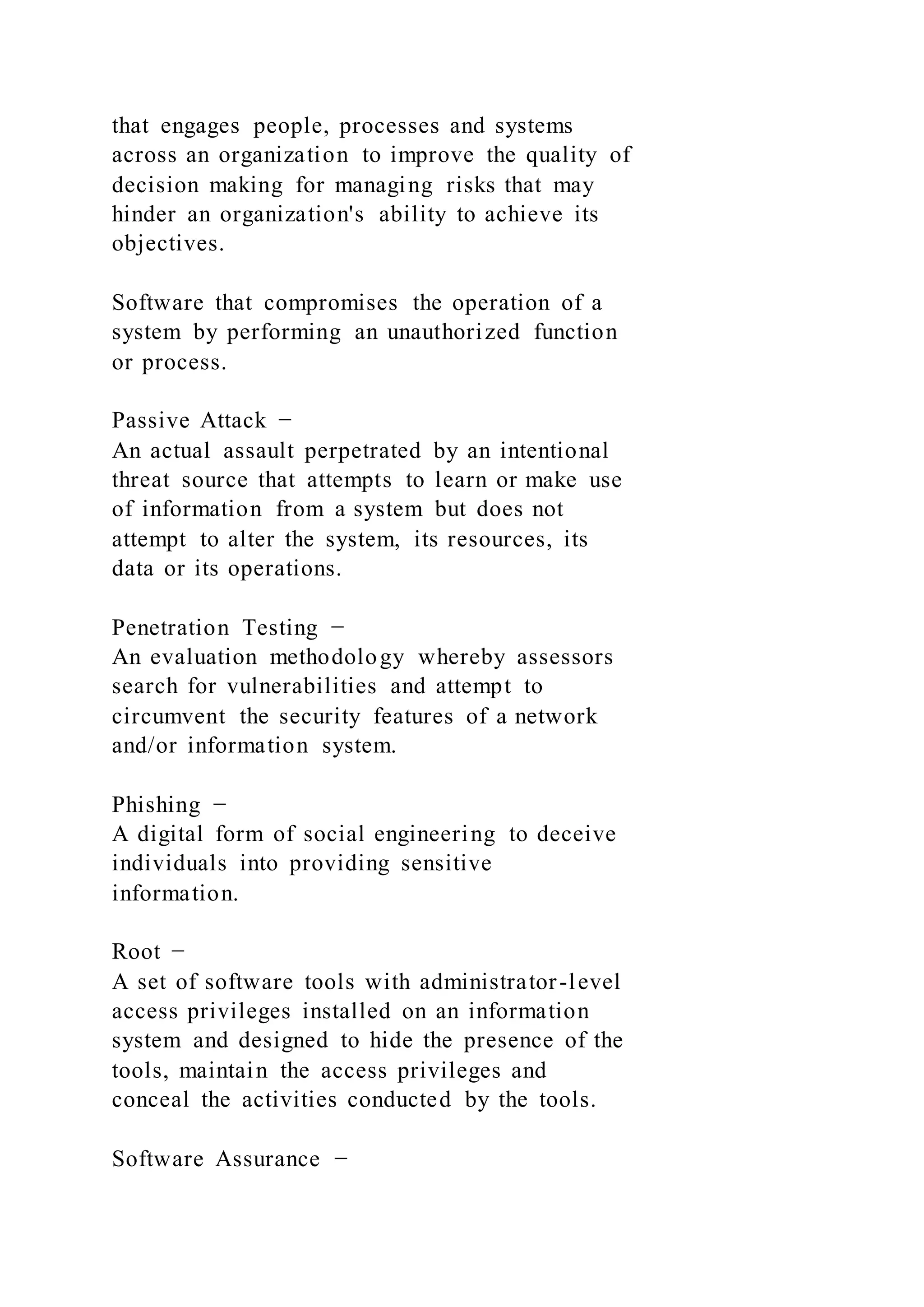 that engages people, processes and systems
across an organization to improve the quality of
decision making for managing risks that may
hinder an organization's ability to achieve its
objectives.
Software that compromises the operation of a
system by performing an unauthorized function
or process.
Passive Attack −
An actual assault perpetrated by an intentional
threat source that attempts to learn or make use
of information from a system but does not
attempt to alter the system, its resources, its
data or its operations.
Penetration Testing −
An evaluation methodology whereby assessors
search for vulnerabilities and attempt to
circumvent the security features of a network
and/or information system.
Phishing −
A digital form of social engineering to deceive
individuals into providing sensitive
information.
Root −
A set of software tools with administrator-level
access privileges installed on an information
system and designed to hide the presence of the
tools, maintain the access privileges and
conceal the activities conducted by the tools.
Software Assurance −
 